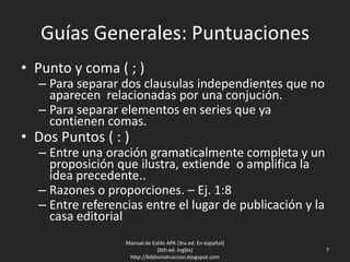 Guías Generales: Puntuaciones
• Punto y coma ( ; )
– Para separar dos clausulas independientes que no
aparecen relacionadas por una conjución.
– Para separar elementos en series que ya
contienen comas.
• Dos Puntos ( : )
– Entre una oración gramaticalmente completa y un
proposición que ilustra, extiende o amplifica la
idea precedente..
– Razones o proporciones. – Ej. 1:8
– Entre referencias entre el lugar de publicación y la
casa editorial
Manual de Estilo APA (3ra ed. En español)
(6th ed. Inglés)
http://biblioinstruccion.blogspot.com
7
 