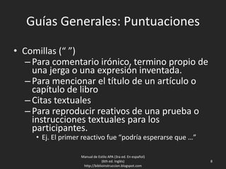 Guías Generales: Puntuaciones
• Comillas (“ ”)
–Para comentario irónico, termino propio de
una jerga o una expresión inventada.
–Para mencionar el título de un artículo o
capítulo de libro
–Citas textuales
–Para reproducir reativos de una prueba o
instrucciones textuales para los
participantes.
• Ej. El primer reactivo fue “podría esperarse que …”
Manual de Estilo APA (3ra ed. En español)
(6th ed. Inglés)
http://biblioinstruccion.blogspot.com
8
 