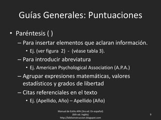 Guías Generales: Puntuaciones
• Paréntesis ( )
– Para insertar elementos que aclaran información.
• Ej. (ver figura 2) - (véase tabla 3).
– Para introducir abreviatura
• Ej. American Psychological Association (A.P.A.)
– Agrupar expresiones matemáticas, valores
estadísticos y grados de libertad
– Citas referenciales en el texto
• Ej. (Apellido, Año) – Apellido (Año)
Manual de Estilo APA (3ra ed. En español)
(6th ed. Inglés)
http://biblioinstruccion.blogspot.com
9
 