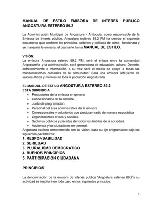 1
MANUAL DE ESTILO EMISORA DE INTERES PÚBLICO
ANGOSTURA ESTEREO 89.2
La Administración Municipal de Angostura - Antioquia, como responsable de la
Emisora de interés público, Angostura estéreo 89.2 FM ha creado el siguiente
documento que contiene los principios, criterios y políticas de cómo funcionará y
se manejará la emisora, el cual se le llama MANUAL DE ESTILO.
VISIÓN:
La emisora Angostura estéreo 89.2 FM, será el enlace entre la comunidad
Angostureña y la administración, será generadora de educación, cultura, Deporte,
entretenimiento e información, a su vez será el medio de apoyo a todas las
manifestaciones culturales de la comunidad. Será una emisora influyente de
valores éticos y morales en toda la población Angostureña
EL MANUAL DE ESTILO ANGOSTURA ESTEREO 89.2
ESTA DIRIGIDO A:
 Productores de la emisora en general
 Concesionarios de la emisora
 Junta de programación
 Personal del área administrativa de la emisora
 Corresponsales y voluntarios que producen radio de manera esporádica
 Organizaciones civiles y sociales.
 Sectores públicos y privados de todos los ámbitos de la sociedad.
 Audiencia y los ciudadanos en general.
Angostura estéreo comprometida con su visión, basa su eje programático bajo los
siguientes parámetros:
1. RESPONSABILIDAD
2. SERIEDAD
3. PLURALISMO DEMOCRATICO
4. BUENOS PRINCIPIOS
5. PARTICIPACIÓN CIUDADANA
PRINCIPIOS
La denominación de la emisora de interés publico “Angostura estéreo 89.2”y su
actividad se inspirará en todo caso en los siguientes principios:
 