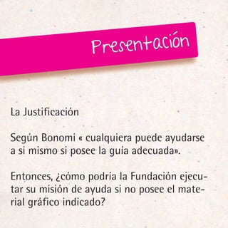 Pr esentación


La Justificación

Según Bonomi « cualquiera puede ayudarse
a si mismo si posee la guía adecuada».

Entonces, ¿cómo podría la Fundación ejecu-
tar su misión de ayuda si no posee el mate-
rial gráfico indicado?
 