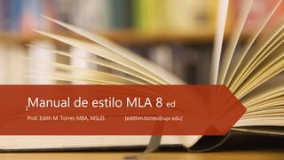 Manual de estilo MLA 8 ed
Prof. Edith M. Torres MBA, MSLIS [edithm.torres@upr.edu]
Prof. Edith M. Torres
1
 