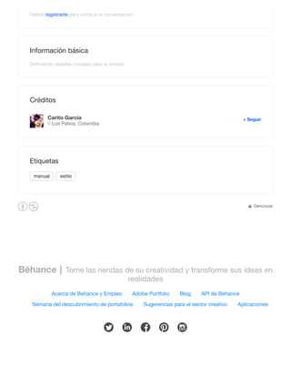 Bēhance Tome las riendas de su creatividad y transforme sus ideas en
realidades
Acerca de Behance y Empleo Adobe Portfolio Blog API de Behance
Semana del descubrimiento de portafolios Sugerencias para el sector creativo Aplicaciones
! " # $ %
Debes registrarte para unirte a la conversación.
Información básica
Deﬁniendo detalles visuales para la revista
Créditos
Carito Garcia
Los Patios, ColombiaB
+ Seguir
manual estilo
Etiquetas
Denunciar¢
 