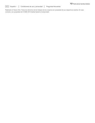 Parte de la familia Adobe
Condiciones de uso y privacidad Preguntas frecuentes
Realizado en Nueva York. Todos los derechos de los trabajos de los usuarios son propiedad de sus respectivos dueños. En caso
contrario, son propiedad de © 2006-2016 Adobe Systems Incorporated.
.
EspañolBETA
 