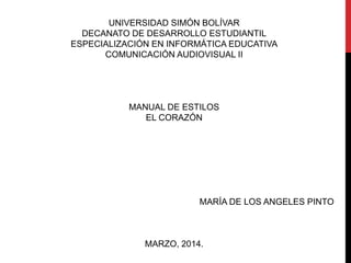 UNIVERSIDAD SIMÓN BOLÍVAR
DECANATO DE DESARROLLO ESTUDIANTIL
ESPECIALIZACIÓN EN INFORMÁTICA EDUCATIVA
COMUNICACIÓN AUDIOVISUAL II
MANUAL DE ESTILOS
EL CORAZÓN
MARÍA DE LOS ANGELES PINTO
MARZO, 2014.
 