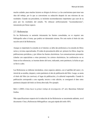 Manual de Estilo
9
mucho cuidado, pues muchos lectores se dirigen al abstract y a las conclusiones para tener una
idea del trabajo, por lo que es conveniente su redacción después de una relectura de sus
resultados. Cuando sea procedente, se incluirán recomendaciones importantes que caen de su
peso por los resultados del estudio. No rebuscar artificiosamente “recomendaciones”,
únicamente por llenar espacio.
2.7. Referencias
En las Referencias se anotarán únicamente las fuentes consultadas; no se requiere una
bibliografía sobre el tema, que podría ser demasiado extensa. Por esta razón el título de esta
sección será el de Referencias.
Aunque es importante la consulta en el internet, se debe dar preferencia a la consulta de libros
serios y revistas especializadas. El orden de presentación debe ser: primero los libros, luego las
publicaciones periódicas, y por último las fuentes electrónicas. Las comunicaciones personales
(charlas con especialistas u otras personas), los correos electrónicos, las conferencias no se
listan en las referencias, se insertan dentro del texto, indicando, entre paréntesis, la fecha en que
se llevó a cabo.
Las Referencias se elaboran iniciándose, cinco espacios adentro, con el apellido del autor y la
inicial de su nombre, después y entre paréntesis el año de publicación del libro. Luego, se anota
el título del libro (en cursivas), el lugar de publicación y la editorial responsable. Cuando la
publicación corresponde a una segunda, tercera o más edición, se consignará el dato entre
paréntesis después del título en forma abreviada. Por ejemplo:
Bell, J. (2005). Cómo hacer tu primer trabajo de investigación. (2ª. ed.). Barcelona: Editorial
Gedisa.
Más especificaciones respecto de la redacción de las Referencias se encontrarán adelante, en el
documento: Citas y Referencias bibliográficas: una guía rápida del estilo APA.
 