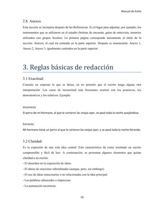 Manual de Estilo
10
2.8. Anexos
Esta sección se incorpora después de las Referencias. Es el lugar para adjuntar, por ejemplo, los
instrumentos que se utilizaron en el estudio (boletas de encuesta, guías de entrevista, temarios
utilizados con grupos focales). La primera página corresponde únicamente al título de la
sección: Anexos, el cual irá centrado en la parte superior. Después se enumerarán: Anexo 1,
Anexo 2, Anexo 3, igualmente centrados en la parte superior.
3. Reglas basicas de redacción
3.1 Exactitud:
Consiste en expresar lo que se desea, en no permitir que el escrito tenga alguna otra
interpretación. Los casos de inexactitud más frecuentes ocurren con los posesivos, los
demostrativos y los relativos. Ejemplo:
Incorrecto
El perro de mi hermano, al que le cortaron las orejas ayer, se pasó toda la noche quejándose.
Correcto
Mi hermano tiene un perro al que le cortaron las orejas ayer, y se pasó toda la noche llorando.
3.2 Claridad:
Es la expresión de una sola idea central. Esta característica da como resultado un escrito
comprensible y fácil de leer. A continuación, se presentan algunos elementos que quitan
claridad a un escrito:
- El desorden en la exposición de ideas.
- El abuso de oraciones subordinadas (aunque, pero, sin embargo)
- El uso de ideas innecesarias o no relacionadas con la idea principal.
- Las palabras rebuscadas o imprecisas
- La puntuación incorrecta.
 