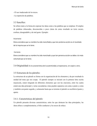 Manual de Estilo
11
- El uso inadecuado de los nexos.
- La repetición de palabras.
3.3 Sencillez:
Se refiere tanto a la forma de expresar las ideas como a las palabras que se emplean. El empleo
de palabras rebuscadas, desconocidas o poco claras da como resultado un texto oscuro,
confuso, desagradable y de mal gusto. Ejemplo:
Incorrecto
Elena considera que su nombre ha sido mancillado y que tan proterva acción es el resultado
de la inquina que se le tiene.
Correcto
Elena considera que su nombre ha sido manchado y que tan perversa acción se debe a la mala
voluntad que se le tiene.
3.4 Originalidad: Es la característica de la autenticidad, al expresarse, sin copiar a otro.
3.5 Estructura de los párrafos:
La estructura de un párrafo se forma con la organización de los elementos y da por resultado la
unidad del tema que nos ocupa. El párrafo siempre se iniciará con la primera letra escrita
mayúscula, estará integrado de diferentes elementos que son las oraciones, entre las cuales
estará una idea principal y varias secundarias; éstas pueden separarse con coma o punto y coma
y también con punto seguido, y solamente hasta que se termine el párrafo se escribirá el punto y
aparte.
3.4.1. Características del párrafo:
Un párrafo presenta diversas características, entre las que destacan las idea principales, las
ideas afines o complementarias, el hilo conductor y los nexos de enlace.
 