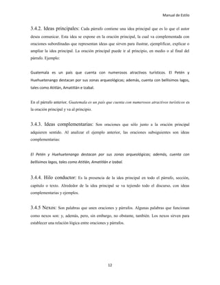 Manual de Estilo
12
3.4.2. Ideas principales: Cada párrafo contiene una idea principal que es lo que el autor
desea comunicar. Esta idea se expone en la oración principal, la cual va complementada con
oraciones subordinadas que representan ideas que sirven para ilustrar, ejemplificar, explicar o
ampliar la idea principal. La oración principal puede ir al principio, en medio o al final del
párrafo. Ejemplo:
Guatemala es un país que cuenta con numerosos atractivos turísticos. El Petén y
Huehuetenango destacan por sus zonas arqueológicas; además, cuenta con bellísimos lagos,
tales como Atitlán, Amatitlán e Izabal.
En el párrafo anterior, Guatemala es un país que cuenta con numerosos atractivos turísticos es
la oración principal y va al principio.
3.4.3. Ideas complementarias: Son oraciones que sólo junto a la oración principal
adquieren sentido. Al analizar el ejemplo anterior, las oraciones subsiguientes son ideas
complementarias:
El Petén y Huehuetenango destacan por sus zonas arqueológicas; además, cuenta con
bellísimos lagos, tales como Atitlán, Amatitlán e Izabal.
3.4.4. Hilo conductor: Es la presencia de la idea principal en todo el párrafo, sección,
capítulo o texto. Alrededor de la idea principal se va tejiendo todo el discurso, con ideas
complementarias y ejemplos.
3.4.5 Nexos: Son palabras que unen oraciones y párrafos. Algunas palabras que funcionan
como nexos son: y, además, pero, sin embargo, no obstante, también. Los nexos sirven para
establecer una relación lógica entre oraciones y párrafos.
 