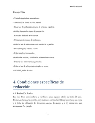 Manual de Estilo
13
Consejos Útiles
- Variar la longitud de sus oraciones.
- Tratar sólo un asunto en cada párrafo.
- Hacer uso de un buen diccionario de la lengua española.
- Cuidar el uso de los signos de puntuación.
- Consultar manuales de redacción.
- Utilizar un diccionario de sinónimos.
- Evitar el uso de abreviaturas en la medida de lo posible.
- Utilizar lenguaje sencillo y claro.
- Evitar palabras innecesarias.
- Revisar los escritos y eliminar las palabras innecesarias.
- Evitar el uso innecesario de gerundios.
- Evitar el uso de adverbios terminados en mente.
- No emitir juicios de valor.
4. Cóndiciónes específicas de
redacción
4.1. Redacción de citas
Las citas deben entrecomillarse y escribirse a cinco espacios adentro del resto del texto.
Después, y afuera de las comillas, entre paréntesis escribir el apellido del autor, luego una coma
y la fecha de publicación del documento, después dos puntos y la (s) página (s) a que
corresponde. Por ejemplo:
 