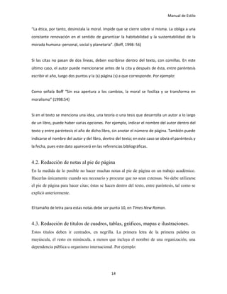 Manual de Estilo
14
“La ética, por tanto, desinstala la moral. Impide que se cierre sobre sí misma. La obliga a una
constante renovación en el sentido de garantizar la habitabilidad y la sustentabilidad de la
morada humana: personal, social y planetaria”. (Boff, 1998: 56)
Si las citas no pasan de dos líneas, deben escribirse dentro del texto, con comillas. En este
último caso, el autor puede mencionarse antes de la cita y después de ésta, entre paréntesis
escribir el año, luego dos puntos y la (s) página (s) a que corresponde. Por ejemplo:
Como señala Boff “Sin esa apertura a los cambios, la moral se fosiliza y se transforma en
moralismo” (1998:54)
Si en el texto se menciona una idea, una teoría o una tesis que desarrolla un autor a lo largo
de un libro, puede haber varias opciones. Por ejemplo, indicar el nombre del autor dentro del
texto y entre paréntesis el año de dicho libro, sin anotar el número de página. También puede
indicarse el nombre del autor y del libro, dentro del texto; en este caso se obvia el paréntesis y
la fecha, pues este dato aparecerá en las referencias bibliográficas.
4.2. Redacción de notas al pie de página
En la medida de lo posible no hacer muchas notas al pie de página en un trabajo académico.
Hacerlas únicamente cuando sea necesario y procurar que no sean extensas. No debe utilizarse
el pie de página para hacer citas; éstas se hacen dentro del texto, entre paréntesis, tal como se
explicó anteriormente.
El tamaño de letra para estas notas debe ser punto 10, en Times New Roman.
4.3. Redacción de títulos de cuadros, tablas, gráficos, mapas e ilustraciones.
Estos títulos deben ir centrados, en negrilla. La primera letra de la primera palabra en
mayúscula, el resto en minúscula, a menos que incluya el nombre de una organización, una
dependencia pública u organismo internacional. Por ejemplo:
 