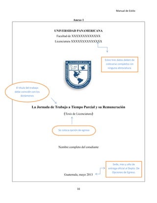 Manual de Estilo
16
Anexo 1
UNIVERSIDAD PANAMERICANA
Facultad de XXXXXXXXXXXXX
Licenciatura XXXXXXXXXXXXXX
La Jornada de Trabajo a Tiempo Parcial y su Remuneración
(Tesis de Licenciatura)
Nombre completo del estudiante
Guatemala, mayo 2013
Estos tres datos deben de
colocarse completos sin
ninguna abreviatura.
El título del trabajo
debe coincidir con los
dictámenes
Se coloca opción de egreso
Sede, mes y año de
entrega oficial al Depto. De
Opciones de Egreso.
 
