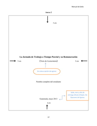 Manual de Estilo
17
Anexo 2
3 cm
La Jornada de Trabajo a Tiempo Parcial y su Remuneración
3 cm (Tesis de Licenciatura) 2 cm
Nombre completo del estudiante
Guatemala, mayo 2013
3 cm
Se coloca opción de egreso
Sede, mes y año de
entrega oficial al Depto. De
Opciones de Egreso.
 