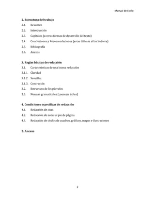 Manual de Estilo
2
2. Estructura del trabajo
2.1. Resumen
2.2. Introducción
2.3. Capítulos (u otras formas de desarrollo del texto)
2.4. Conclusiones y Recomendaciones (estas últimas si las hubiere)
2.5. Bibliografía
2.6. Anexos
3. Reglas básicas de redacción
3.1. Características de una buena redacción
3.1.1. Claridad
3.1.2. Sencillez
3.1.3. Concreción
3.2. Estructura de los párrafos
3.3. Normas gramaticales (consejos útiles)
4. Condiciones específicas de redacción
4.1. Redacción de citas
4.2. Redacción de notas al pie de página
4.3. Redacción de títulos de cuadros, gráficos, mapas e ilustraciones
5. Anexos
 