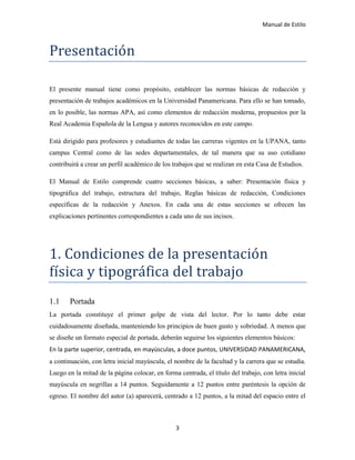 Manual de Estilo
3
Presentación
El presente manual tiene como propósito, establecer las normas básicas de redacción y
presentación de trabajos académicos en la Universidad Panamericana. Para ello se han tomado,
en lo posible, las normas APA, así como elementos de redacción moderna, propuestos por la
Real Academia Española de la Lengua y autores reconocidos en este campo.
Está dirigido para profesores y estudiantes de todas las carreras vigentes en la UPANA, tanto
campus Central como de las sedes departamentales, de tal manera que su uso cotidiano
contribuirá a crear un perfil académico de los trabajos que se realizan en esta Casa de Estudios.
El Manual de Estilo comprende cuatro secciones básicas, a saber: Presentación física y
tipográfica del trabajo, estructura del trabajo, Reglas básicas de redacción, Condiciones
específicas de la redacción y Anexos. En cada una de estas secciones se ofrecen las
explicaciones pertinentes correspondientes a cada uno de sus incisos.
1. Cóndiciónes de la presentación
física y tipógrafica del trabajó
1.1 Portada
La portada constituye el primer golpe de vista del lector. Por lo tanto debe estar
cuidadosamente diseñada, manteniendo los principios de buen gusto y sobriedad. A menos que
se diseñe un formato especial de portada, deberán seguirse los siguientes elementos básicos:
En la parte superior, centrada, en mayúsculas, a doce puntos, UNIVERSIDAD PANAMERICANA,
a continuación, con letra inicial mayúscula, el nombre de la facultad y la carrera que se estudia.
Luego en la mitad de la página colocar, en forma centrada, el título del trabajo, con letra inicial
mayúscula en negrillas a 14 puntos. Seguidamente a 12 puntos entre paréntesis la opción de
egreso. El nombre del autor (a) aparecerá, centrado a 12 puntos, a la mitad del espacio entre el
 