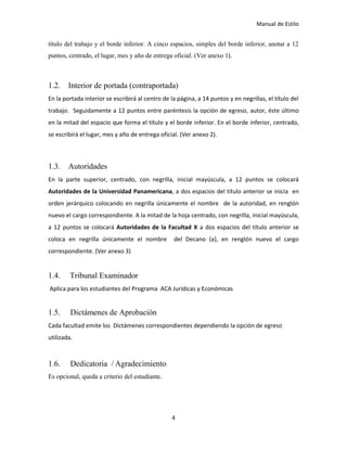 Manual de Estilo
4
título del trabajo y el borde inferior. A cinco espacios, simples del borde inferior, anotar a 12
puntos, centrado, el lugar, mes y año de entrega oficial. (Ver anexo 1).
1.2. Interior de portada (contraportada)
En la portada interior se escribirá al centro de la página, a 14 puntos y en negrillas, el título del
trabajo. Seguidamente a 12 puntos entre paréntesis la opción de egreso, autor, éste último
en la mitad del espacio que forma el título y el borde inferior. En el borde inferior, centrado,
se escribirá el lugar, mes y año de entrega oficial. (Ver anexo 2).
1.3. Autoridades
En la parte superior, centrado, con negrilla, inicial mayúscula, a 12 puntos se colocará
Autoridades de la Universidad Panamericana, a dos espacios del título anterior se inicia en
orden jerárquico colocando en negrilla únicamente el nombre de la autoridad, en renglón
nuevo el cargo correspondiente. A la mitad de la hoja centrado, con negrilla, inicial mayúscula,
a 12 puntos se colocará Autoridades de la Facultad X a dos espacios del título anterior se
coloca en negrilla únicamente el nombre del Decano (a), en renglón nuevo el cargo
correspondiente. (Ver anexo 3)
1.4. Tribunal Examinador
Aplica para los estudiantes del Programa ACA Jurídicas y Económicas
1.5. Dictámenes de Aprobación
Cada facultad emite los Dictámenes correspondientes dependiendo la opción de egreso
utilizada.
1.6. Dedicatoria / Agradecimiento
Es opcional, queda a criterio del estudiante.
 