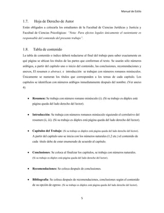 Manual de Estilo
5
1.7. Hoja de Derecho de Autor
Están obligados a colocarla los estudiantes de la Facultad de Ciencias Jurídicas y Justicia y
Facultad de Ciencias Psicológicas: “Nota: Para efectos legales únicamente el sustentante es
responsable del contenido del presente trabajo”.
1.8. Tabla de contenido
La tabla de contenido o índice deberá redactarse al final del trabajo para saber exactamente en
qué página se ubican los títulos de las partes que conforman el texto. Se usarán sólo números
arábigos, a partir del capítulo uno o inicio del contenido, las conclusiones, recomendaciones y
anexos, El resumen o abstract, e introducción se trabajan con números romanos minúsculos.
Únicamente se numeran los títulos que corresponden a los temas de cada capítulo. Los
capítulos se identifican con números arábigos inmediatamente después del nombre. (Ver anexo
4)
 Resumen: Se trabaja con número romano minúsculo (i). (Si su trabajo es dúplex está
página queda del lado derecho del lector).
 Introducción: Se trabaja con números romanos minúsculo siguiendo el correlativo del
resumen (ii, iii). (Si su trabajo es dúplex está página queda del lado derecho del lector).
 Capítulos del Trabajo: (Si su trabajo es dúplex está página queda del lado derecho del lector).
A partir del capítulo uno se inicia con los números naturales (1,2 etc.) el contenido de
cada título debe de estar enumerado de acuerdo al capítulo.
 Conclusiones: Se coloca al finalizar los capítulos, se trabaja con números naturales.
(Si su trabajo es dúplex está página queda del lado derecho del lector).
 Recomendaciones: Se coloca después de conclusiones.
 Bibliografía: Se coloca después de recomendaciones, conclusiones según el contenido
de su opción de egreso. (Si su trabajo es dúplex está página queda del lado derecho del lector).
 