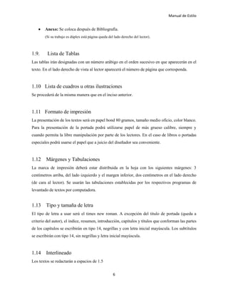 Manual de Estilo
6
 Anexo: Se coloca después de Bibliografía.
(Si su trabajo es dúplex está página queda del lado derecho del lector).
1.9. Lista de Tablas
Las tablas irán designadas con un número arábigo en el orden sucesivo en que aparecerán en el
texto. En el lado derecho de vista al lector aparecerá el número de página que corresponda.
1.10 Lista de cuadros u otras ilustraciones
Se procederá de la misma manera que en el inciso anterior.
1.11 Formato de impresión
La presentación de los textos será en papel bond 80 gramos, tamaño medio oficio, color blanco.
Para la presentación de la portada podrá utilizarse papel de más grueso calibre, siempre y
cuando permita la libre manipulación por parte de los lectores. En el caso de libros o portadas
especiales podrá usarse el papel que a juicio del diseñador sea conveniente.
1.12 Márgenes y Tabulaciones
La marca de impresión deberá estar distribuida en la hoja con los siguientes márgenes: 3
centímetros arriba, del lado izquierdo y el margen inferior, dos centímetros en el lado derecho
(de cara al lector). Se usarán las tabulaciones establecidas por los respectivos programas de
levantado de textos por computadora.
1.13 Tipo y tamaña de letra
El tipo de letra a usar será el times new roman. A excepción del título de portada (queda a
criterio del autor), el índice, resumen, introducción, capítulos y títulos que conforman las partes
de los capítulos se escribirán en tipo 14, negrillas y con letra inicial mayúscula. Los subtítulos
se escribirán con tipo 14, sin negrillas y letra inicial mayúscula.
1.14 Interlineado
Los textos se redactarán a espacios de 1.5
 