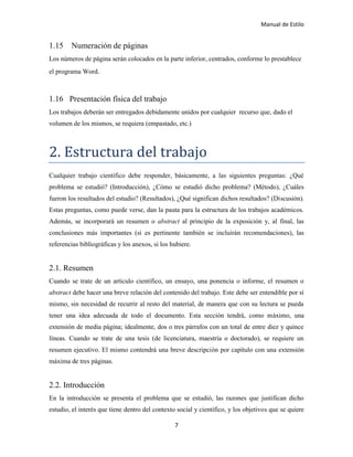 Manual de Estilo
7
1.15 Numeración de páginas
Los números de página serán colocados en la parte inferior, centrados, conforme lo prestablece
el programa Word.
1.16 Presentación física del trabajo
Los trabajos deberán ser entregados debidamente unidos por cualquier recurso que, dado el
volumen de los mismos, se requiera (empastado, etc.)
2. Estructura del trabajó
Cualquier trabajo científico debe responder, básicamente, a las siguientes preguntas: ¿Qué
problema se estudió? (Introducción), ¿Cómo se estudió dicho problema? (Método), ¿Cuáles
fueron los resultados del estudio? (Resultados), ¿Qué significan dichos resultados? (Discusión).
Estas preguntas, como puede verse, dan la pauta para la estructura de los trabajos académicos.
Además, se incorporará un resumen o abstract al principio de la exposición y, al final, las
conclusiones más importantes (si es pertinente también se incluirán recomendaciones), las
referencias bibliográficas y los anexos, si los hubiere.
2.1. Resumen
Cuando se trate de un artículo científico, un ensayo, una ponencia o informe, el resumen o
abstract debe hacer una breve relación del contenido del trabajo. Este debe ser entendible por sí
mismo, sin necesidad de recurrir al resto del material, de manera que con su lectura se pueda
tener una idea adecuada de todo el documento. Esta sección tendrá, como máximo, una
extensión de media página; idealmente, dos o tres párrafos con un total de entre diez y quince
líneas. Cuando se trate de una tesis (de licenciatura, maestría o doctorado), se requiere un
resumen ejecutivo. El mismo contendrá una breve descripción por capítulo con una extensión
máxima de tres páginas.
2.2. Introducción
En la introducción se presenta el problema que se estudió, las razones que justifican dicho
estudio, el interés que tiene dentro del contexto social y científico, y los objetivos que se quiere
 