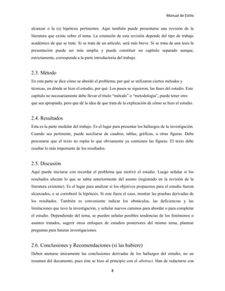 Manual de Estilo
8
alcanzar o la (s) hipótesis pertinentes. Aquí también puede presentarse una revisión de la
literatura que existe sobre el tema. La extensión de esta revisión depende del tipo de trabajo
académico de que se trate. Si se trata de un artículo, será más breve. Si se trata de una tesis la
presentación puede ser más amplia y puede constituir un capítulo separado aunque,
estrictamente, corresponda a la parte introductoria del trabajo.
2.3. Método
En esta parte se dice cómo se abordó el problema; por qué se utilizaron ciertos métodos y
técnicas, en dónde se hizo el estudio, por qué. Los pasos se siguieron, las fases del estudio. Este
capítulo no necesariamente debe llevar el título “método” o “metodología”, puede tener otro
que sea apropiado, pero que dé la idea de que trata de la explicación de cómo se hizo el estudio.
2.4. Resultados
Esta es la parte medular del trabajo. Es el lugar para presentar los hallazgos de la investigación.
Cuando sea pertinente, puede auxiliarse de cuadros, tablas, gráficas, u otras figuras. Debe
procurarse que el texto no repita lo que obviamente ya contienen las figuras. El texto debe
resaltar lo más importante de los resultados.
2.5. Discusión
Aquí puede iniciarse con recordar el problema que motivó el estudio. Luego señalar si los
resultados afectan lo que se sabía anteriormente del asunto (registrado en la revisión de la
literatura existente). Es el lugar para analizar si los objetivos propuestos para el estudio fueron
alcanzados, o se corroboró la hipótesis. Si este fuera el caso, mostrar las pruebas derivadas de
los resultados. También es conveniente indicar los obstáculos, las deficiencias y las
limitaciones que tuvo la investigación, y señalar nuevos caminos para abordar o para completar
el estudio. Dependiendo del tema, se pueden señalar posibles tendencias de los fenómenos o
asuntos tratados, sugerir otros enfoques de estudios posteriores del mismo tema, plantear
preguntas para futuras investigaciones.
2.6. Conclusiones y Recomendaciones (si las hubiere)
Deben anotarse únicamente las conclusiones derivadas de los hallazgos del estudio, no un
resumen del documento, pues éste se hizo al principio con el abstract. Han de redactarse con
 