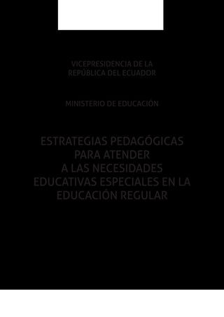 1Estrategias pedagógicas para atender a las
necesidades educativas especiales en la educación regular
VICEPRESIDENCIA DE LA
REPÚBLICA DEL ECUADOR
MINISTERIO DE EDUCACIÓN
ESTRATEGIAS PEDAGÓGICAS
PARA ATENDER
A LAS NECESIDADES
EDUCATIVAS ESPECIALES EN LA
EDUCACIÓN REGULAR
 