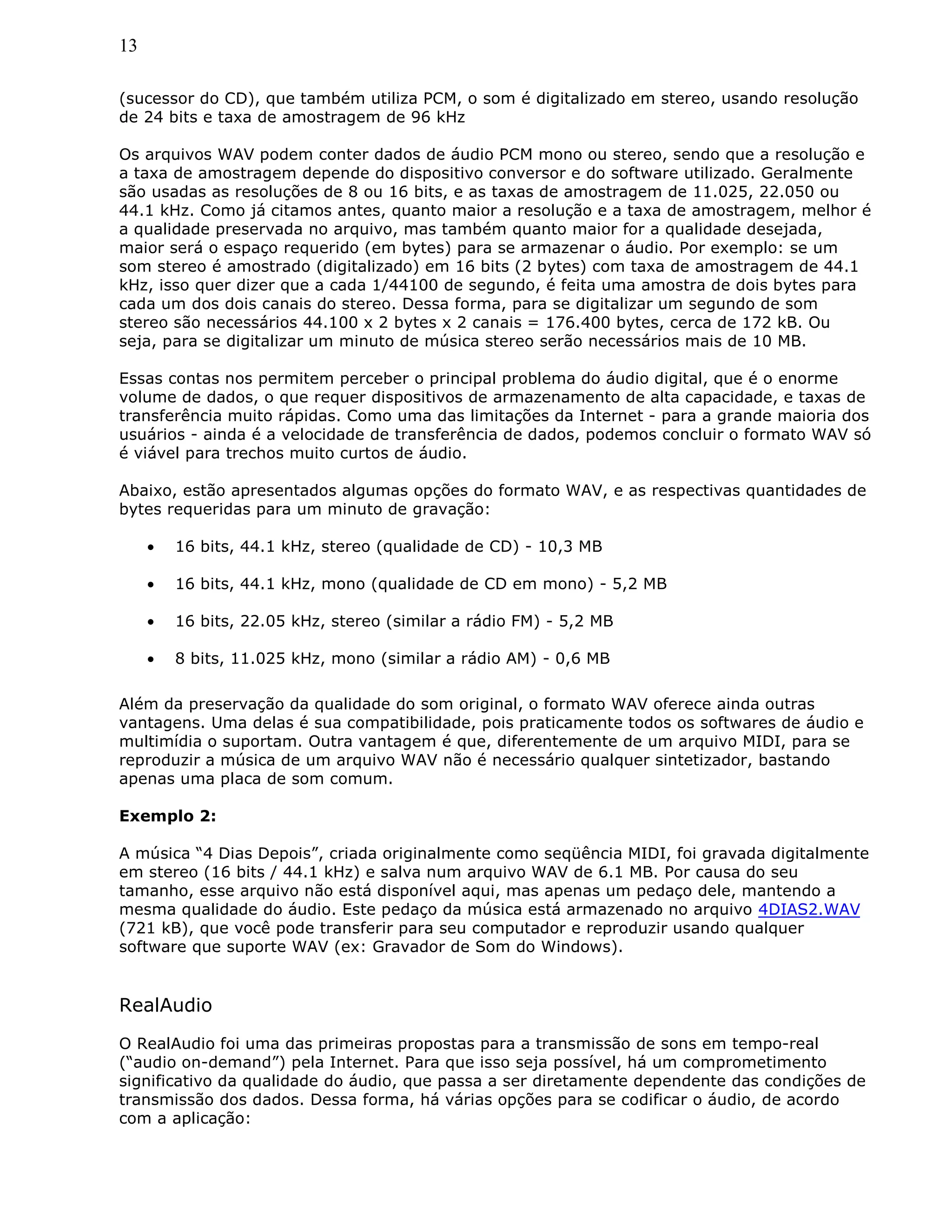 13
(sucessor do CD), que também utiliza PCM, o som é digitalizado em stereo, usando resolução
de 24 bits e taxa de amostragem de 96 kHz
Os arquivos WAV podem conter dados de áudio PCM mono ou stereo, sendo que a resolução e
a taxa de amostragem depende do dispositivo conversor e do software utilizado. Geralmente
são usadas as resoluções de 8 ou 16 bits, e as taxas de amostragem de 11.025, 22.050 ou
44.1 kHz. Como já citamos antes, quanto maior a resolução e a taxa de amostragem, melhor é
a qualidade preservada no arquivo, mas também quanto maior for a qualidade desejada,
maior será o espaço requerido (em bytes) para se armazenar o áudio. Por exemplo: se um
som stereo é amostrado (digitalizado) em 16 bits (2 bytes) com taxa de amostragem de 44.1
kHz, isso quer dizer que a cada 1/44100 de segundo, é feita uma amostra de dois bytes para
cada um dos dois canais do stereo. Dessa forma, para se digitalizar um segundo de som
stereo são necessários 44.100 x 2 bytes x 2 canais = 176.400 bytes, cerca de 172 kB. Ou
seja, para se digitalizar um minuto de música stereo serão necessários mais de 10 MB.
Essas contas nos permitem perceber o principal problema do áudio digital, que é o enorme
volume de dados, o que requer dispositivos de armazenamento de alta capacidade, e taxas de
transferência muito rápidas. Como uma das limitações da Internet - para a grande maioria dos
usuários - ainda é a velocidade de transferência de dados, podemos concluir o formato WAV só
é viável para trechos muito curtos de áudio.
Abaixo, estão apresentados algumas opções do formato WAV, e as respectivas quantidades de
bytes requeridas para um minuto de gravação:
• 16 bits, 44.1 kHz, stereo (qualidade de CD) - 10,3 MB
• 16 bits, 44.1 kHz, mono (qualidade de CD em mono) - 5,2 MB
• 16 bits, 22.05 kHz, stereo (similar a rádio FM) - 5,2 MB
• 8 bits, 11.025 kHz, mono (similar a rádio AM) - 0,6 MB
Além da preservação da qualidade do som original, o formato WAV oferece ainda outras
vantagens. Uma delas é sua compatibilidade, pois praticamente todos os softwares de áudio e
multimídia o suportam. Outra vantagem é que, diferentemente de um arquivo MIDI, para se
reproduzir a música de um arquivo WAV não é necessário qualquer sintetizador, bastando
apenas uma placa de som comum.
Exemplo 2:
A música “4 Dias Depois”, criada originalmente como seqüência MIDI, foi gravada digitalmente
em stereo (16 bits / 44.1 kHz) e salva num arquivo WAV de 6.1 MB. Por causa do seu
tamanho, esse arquivo não está disponível aqui, mas apenas um pedaço dele, mantendo a
mesma qualidade do áudio. Este pedaço da música está armazenado no arquivo 4DIAS2.WAV
(721 kB), que você pode transferir para seu computador e reproduzir usando qualquer
software que suporte WAV (ex: Gravador de Som do Windows).
RealAudio
O RealAudio foi uma das primeiras propostas para a transmissão de sons em tempo-real
(“audio on-demand”) pela Internet. Para que isso seja possível, há um comprometimento
significativo da qualidade do áudio, que passa a ser diretamente dependente das condições de
transmissão dos dados. Dessa forma, há várias opções para se codificar o áudio, de acordo
com a aplicação:
 