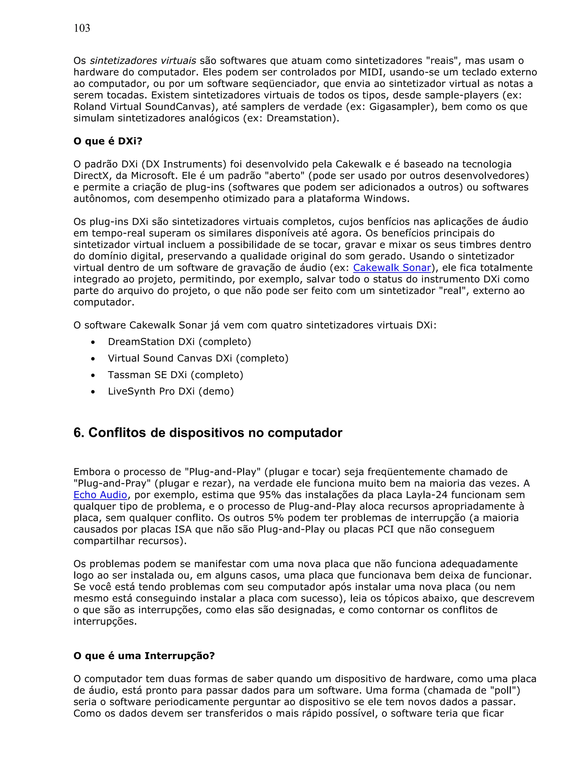 103
Os sintetizadores virtuais são softwares que atuam como sintetizadores "reais", mas usam o
hardware do computador. Eles podem ser controlados por MIDI, usando-se um teclado externo
ao computador, ou por um software seqüenciador, que envia ao sintetizador virtual as notas a
serem tocadas. Existem sintetizadores virtuais de todos os tipos, desde sample-players (ex:
Roland Virtual SoundCanvas), até samplers de verdade (ex: Gigasampler), bem como os que
simulam sintetizadores analógicos (ex: Dreamstation).
O que é DXi?
O padrão DXi (DX Instruments) foi desenvolvido pela Cakewalk e é baseado na tecnologia
DirectX, da Microsoft. Ele é um padrão "aberto" (pode ser usado por outros desenvolvedores)
e permite a criação de plug-ins (softwares que podem ser adicionados a outros) ou softwares
autônomos, com desempenho otimizado para a plataforma Windows.
Os plug-ins DXi são sintetizadores virtuais completos, cujos benfícios nas aplicações de áudio
em tempo-real superam os similares disponíveis até agora. Os benefícios principais do
sintetizador virtual incluem a possibilidade de se tocar, gravar e mixar os seus timbres dentro
do domínio digital, preservando a qualidade original do som gerado. Usando o sintetizador
virtual dentro de um software de gravação de áudio (ex: Cakewalk Sonar), ele fica totalmente
integrado ao projeto, permitindo, por exemplo, salvar todo o status do instrumento DXi como
parte do arquivo do projeto, o que não pode ser feito com um sintetizador "real", externo ao
computador.
O software Cakewalk Sonar já vem com quatro sintetizadores virtuais DXi:
• DreamStation DXi (completo)
• Virtual Sound Canvas DXi (completo)
• Tassman SE DXi (completo)
• LiveSynth Pro DXi (demo)
6. Conflitos de dispositivos no computador
Embora o processo de "Plug-and-Play" (plugar e tocar) seja freqüentemente chamado de
"Plug-and-Pray" (plugar e rezar), na verdade ele funciona muito bem na maioria das vezes. A
Echo Audio, por exemplo, estima que 95% das instalações da placa Layla-24 funcionam sem
qualquer tipo de problema, e o processo de Plug-and-Play aloca recursos apropriadamente à
placa, sem qualquer conflito. Os outros 5% podem ter problemas de interrupção (a maioria
causados por placas ISA que não são Plug-and-Play ou placas PCI que não conseguem
compartilhar recursos).
Os problemas podem se manifestar com uma nova placa que não funciona adequadamente
logo ao ser instalada ou, em alguns casos, uma placa que funcionava bem deixa de funcionar.
Se você está tendo problemas com seu computador após instalar uma nova placa (ou nem
mesmo está conseguindo instalar a placa com sucesso), leia os tópicos abaixo, que descrevem
o que são as interrupções, como elas são designadas, e como contornar os conflitos de
interrupções.
O que é uma Interrupção?
O computador tem duas formas de saber quando um dispositivo de hardware, como uma placa
de áudio, está pronto para passar dados para um software. Uma forma (chamada de "poll")
seria o software periodicamente perguntar ao dispositivo se ele tem novos dados a passar.
Como os dados devem ser transferidos o mais rápido possível, o software teria que ficar
 