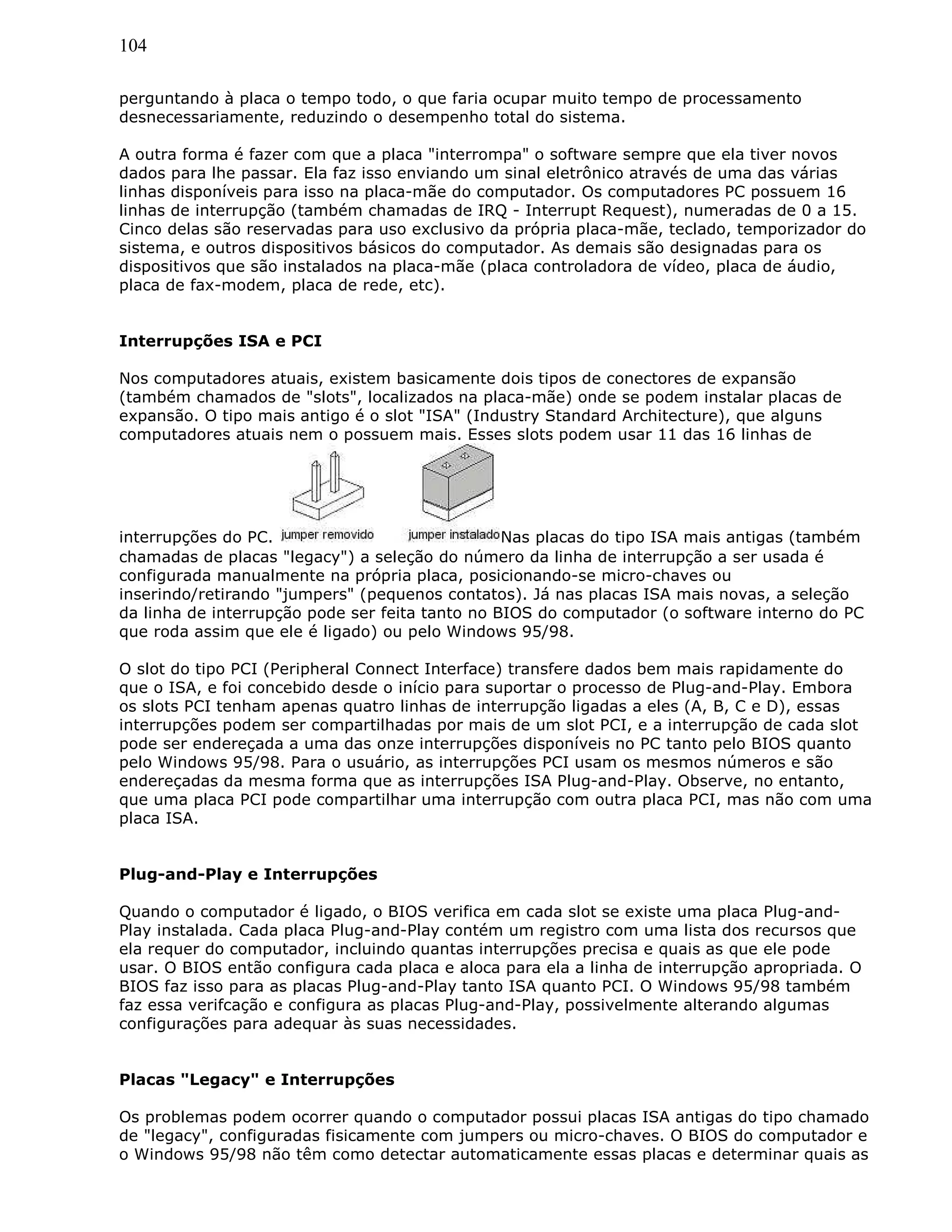 104
perguntando à placa o tempo todo, o que faria ocupar muito tempo de processamento
desnecessariamente, reduzindo o desempenho total do sistema.
A outra forma é fazer com que a placa "interrompa" o software sempre que ela tiver novos
dados para lhe passar. Ela faz isso enviando um sinal eletrônico através de uma das várias
linhas disponíveis para isso na placa-mãe do computador. Os computadores PC possuem 16
linhas de interrupção (também chamadas de IRQ - Interrupt Request), numeradas de 0 a 15.
Cinco delas são reservadas para uso exclusivo da própria placa-mãe, teclado, temporizador do
sistema, e outros dispositivos básicos do computador. As demais são designadas para os
dispositivos que são instalados na placa-mãe (placa controladora de vídeo, placa de áudio,
placa de fax-modem, placa de rede, etc).
Interrupções ISA e PCI
Nos computadores atuais, existem basicamente dois tipos de conectores de expansão
(também chamados de "slots", localizados na placa-mãe) onde se podem instalar placas de
expansão. O tipo mais antigo é o slot "ISA" (Industry Standard Architecture), que alguns
computadores atuais nem o possuem mais. Esses slots podem usar 11 das 16 linhas de
interrupções do PC. Nas placas do tipo ISA mais antigas (também
chamadas de placas "legacy") a seleção do número da linha de interrupção a ser usada é
configurada manualmente na própria placa, posicionando-se micro-chaves ou
inserindo/retirando "jumpers" (pequenos contatos). Já nas placas ISA mais novas, a seleção
da linha de interrupção pode ser feita tanto no BIOS do computador (o software interno do PC
que roda assim que ele é ligado) ou pelo Windows 95/98.
O slot do tipo PCI (Peripheral Connect Interface) transfere dados bem mais rapidamente do
que o ISA, e foi concebido desde o início para suportar o processo de Plug-and-Play. Embora
os slots PCI tenham apenas quatro linhas de interrupção ligadas a eles (A, B, C e D), essas
interrupções podem ser compartilhadas por mais de um slot PCI, e a interrupção de cada slot
pode ser endereçada a uma das onze interrupções disponíveis no PC tanto pelo BIOS quanto
pelo Windows 95/98. Para o usuário, as interrupções PCI usam os mesmos números e são
endereçadas da mesma forma que as interrupções ISA Plug-and-Play. Observe, no entanto,
que uma placa PCI pode compartilhar uma interrupção com outra placa PCI, mas não com uma
placa ISA.
Plug-and-Play e Interrupções
Quando o computador é ligado, o BIOS verifica em cada slot se existe uma placa Plug-and-
Play instalada. Cada placa Plug-and-Play contém um registro com uma lista dos recursos que
ela requer do computador, incluindo quantas interrupções precisa e quais as que ele pode
usar. O BIOS então configura cada placa e aloca para ela a linha de interrupção apropriada. O
BIOS faz isso para as placas Plug-and-Play tanto ISA quanto PCI. O Windows 95/98 também
faz essa verifcação e configura as placas Plug-and-Play, possivelmente alterando algumas
configurações para adequar às suas necessidades.
Placas "Legacy" e Interrupções
Os problemas podem ocorrer quando o computador possui placas ISA antigas do tipo chamado
de "legacy", configuradas fisicamente com jumpers ou micro-chaves. O BIOS do computador e
o Windows 95/98 não têm como detectar automaticamente essas placas e determinar quais as
 