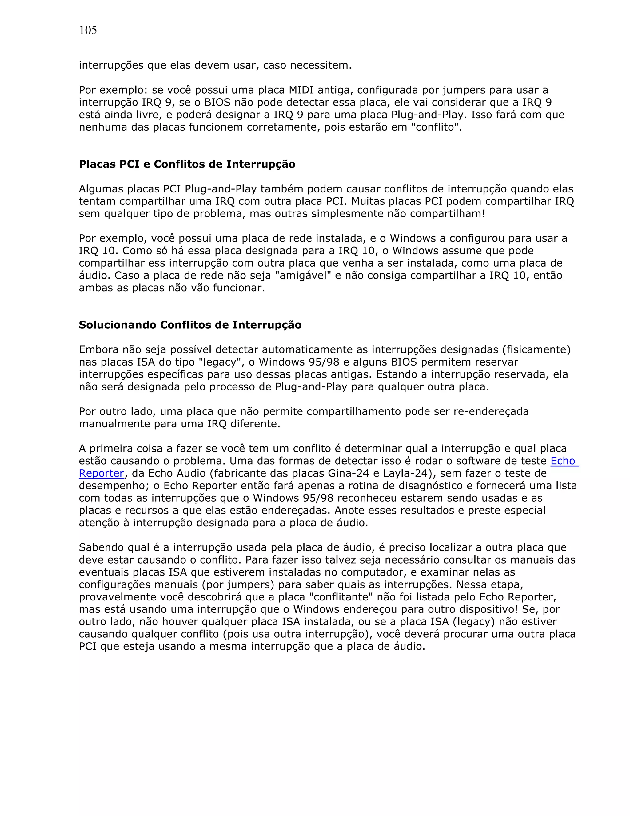 105
interrupções que elas devem usar, caso necessitem.
Por exemplo: se você possui uma placa MIDI antiga, configurada por jumpers para usar a
interrupção IRQ 9, se o BIOS não pode detectar essa placa, ele vai considerar que a IRQ 9
está ainda livre, e poderá designar a IRQ 9 para uma placa Plug-and-Play. Isso fará com que
nenhuma das placas funcionem corretamente, pois estarão em "conflito".
Placas PCI e Conflitos de Interrupção
Algumas placas PCI Plug-and-Play também podem causar conflitos de interrupção quando elas
tentam compartilhar uma IRQ com outra placa PCI. Muitas placas PCI podem compartilhar IRQ
sem qualquer tipo de problema, mas outras simplesmente não compartilham!
Por exemplo, você possui uma placa de rede instalada, e o Windows a configurou para usar a
IRQ 10. Como só há essa placa designada para a IRQ 10, o Windows assume que pode
compartilhar ess interrupção com outra placa que venha a ser instalada, como uma placa de
áudio. Caso a placa de rede não seja "amigável" e não consiga compartilhar a IRQ 10, então
ambas as placas não vão funcionar.
Solucionando Conflitos de Interrupção
Embora não seja possível detectar automaticamente as interrupções designadas (fisicamente)
nas placas ISA do tipo "legacy", o Windows 95/98 e alguns BIOS permitem reservar
interrupções específicas para uso dessas placas antigas. Estando a interrupção reservada, ela
não será designada pelo processo de Plug-and-Play para qualquer outra placa.
Por outro lado, uma placa que não permite compartilhamento pode ser re-endereçada
manualmente para uma IRQ diferente.
A primeira coisa a fazer se você tem um conflito é determinar qual a interrupção e qual placa
estão causando o problema. Uma das formas de detectar isso é rodar o software de teste Echo
Reporter, da Echo Audio (fabricante das placas Gina-24 e Layla-24), sem fazer o teste de
desempenho; o Echo Reporter então fará apenas a rotina de disagnóstico e fornecerá uma lista
com todas as interrupções que o Windows 95/98 reconheceu estarem sendo usadas e as
placas e recursos a que elas estão endereçadas. Anote esses resultados e preste especial
atenção à interrupção designada para a placa de áudio.
Sabendo qual é a interrupção usada pela placa de áudio, é preciso localizar a outra placa que
deve estar causando o conflito. Para fazer isso talvez seja necessário consultar os manuais das
eventuais placas ISA que estiverem instaladas no computador, e examinar nelas as
configurações manuais (por jumpers) para saber quais as interrupções. Nessa etapa,
provavelmente você descobrirá que a placa "conflitante" não foi listada pelo Echo Reporter,
mas está usando uma interrupção que o Windows endereçou para outro dispositivo! Se, por
outro lado, não houver qualquer placa ISA instalada, ou se a placa ISA (legacy) não estiver
causando qualquer conflito (pois usa outra interrupção), você deverá procurar uma outra placa
PCI que esteja usando a mesma interrupção que a placa de áudio.
 