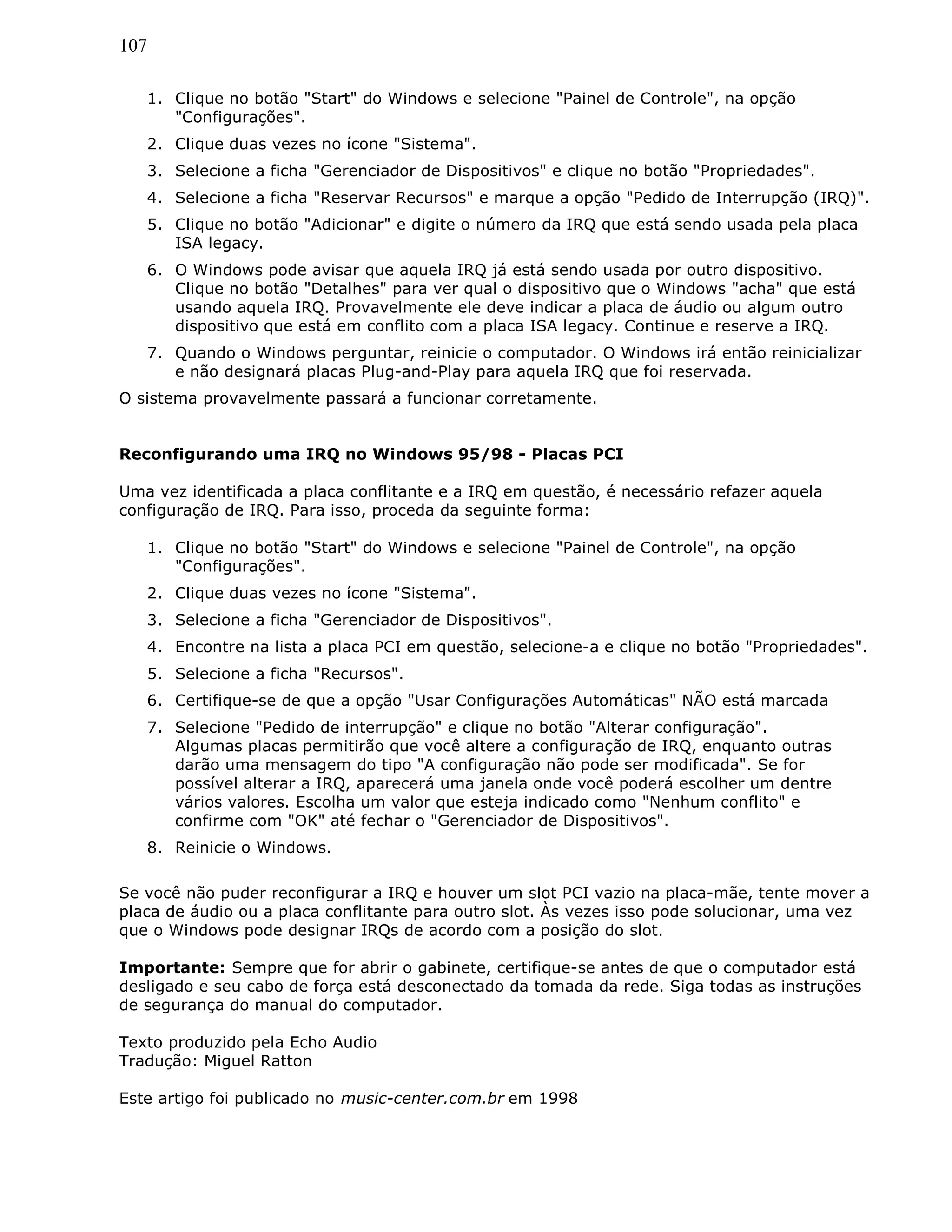 107
1. Clique no botão "Start" do Windows e selecione "Painel de Controle", na opção
"Configurações".
2. Clique duas vezes no ícone "Sistema".
3. Selecione a ficha "Gerenciador de Dispositivos" e clique no botão "Propriedades".
4. Selecione a ficha "Reservar Recursos" e marque a opção "Pedido de Interrupção (IRQ)".
5. Clique no botão "Adicionar" e digite o número da IRQ que está sendo usada pela placa
ISA legacy.
6. O Windows pode avisar que aquela IRQ já está sendo usada por outro dispositivo.
Clique no botão "Detalhes" para ver qual o dispositivo que o Windows "acha" que está
usando aquela IRQ. Provavelmente ele deve indicar a placa de áudio ou algum outro
dispositivo que está em conflito com a placa ISA legacy. Continue e reserve a IRQ.
7. Quando o Windows perguntar, reinicie o computador. O Windows irá então reinicializar
e não designará placas Plug-and-Play para aquela IRQ que foi reservada.
O sistema provavelmente passará a funcionar corretamente.
Reconfigurando uma IRQ no Windows 95/98 - Placas PCI
Uma vez identificada a placa conflitante e a IRQ em questão, é necessário refazer aquela
configuração de IRQ. Para isso, proceda da seguinte forma:
1. Clique no botão "Start" do Windows e selecione "Painel de Controle", na opção
"Configurações".
2. Clique duas vezes no ícone "Sistema".
3. Selecione a ficha "Gerenciador de Dispositivos".
4. Encontre na lista a placa PCI em questão, selecione-a e clique no botão "Propriedades".
5. Selecione a ficha "Recursos".
6. Certifique-se de que a opção "Usar Configurações Automáticas" NÃO está marcada
7. Selecione "Pedido de interrupção" e clique no botão "Alterar configuração".
Algumas placas permitirão que você altere a configuração de IRQ, enquanto outras
darão uma mensagem do tipo "A configuração não pode ser modificada". Se for
possível alterar a IRQ, aparecerá uma janela onde você poderá escolher um dentre
vários valores. Escolha um valor que esteja indicado como "Nenhum conflito" e
confirme com "OK" até fechar o "Gerenciador de Dispositivos".
8. Reinicie o Windows.
Se você não puder reconfigurar a IRQ e houver um slot PCI vazio na placa-mãe, tente mover a
placa de áudio ou a placa conflitante para outro slot. Às vezes isso pode solucionar, uma vez
que o Windows pode designar IRQs de acordo com a posição do slot.
Importante: Sempre que for abrir o gabinete, certifique-se antes de que o computador está
desligado e seu cabo de força está desconectado da tomada da rede. Siga todas as instruções
de segurança do manual do computador.
Texto produzido pela Echo Audio
Tradução: Miguel Ratton
Este artigo foi publicado no music-center.com.br em 1998
 