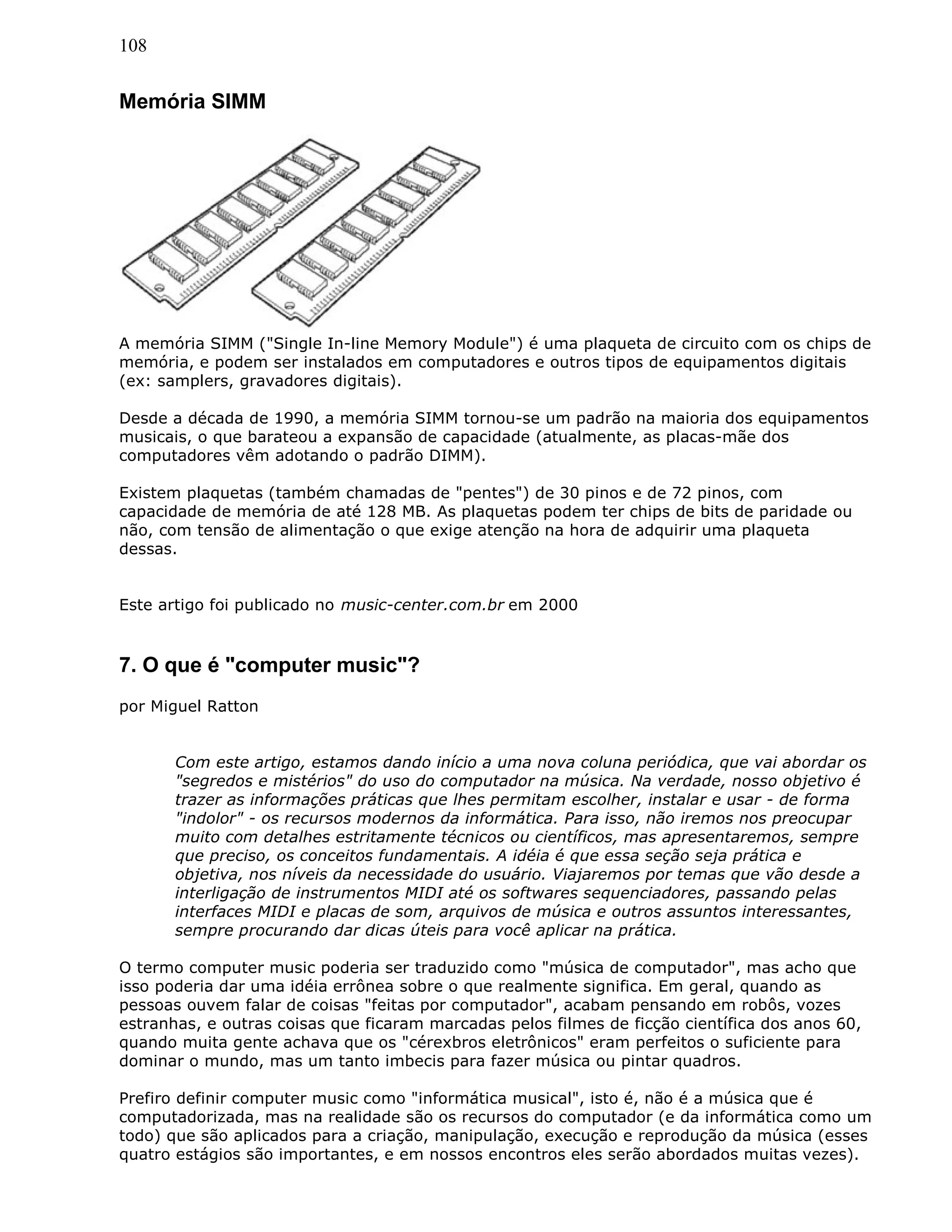 108
Memória SIMM
A memória SIMM ("Single In-line Memory Module") é uma plaqueta de circuito com os chips de
memória, e podem ser instalados em computadores e outros tipos de equipamentos digitais
(ex: samplers, gravadores digitais).
Desde a década de 1990, a memória SIMM tornou-se um padrão na maioria dos equipamentos
musicais, o que barateou a expansão de capacidade (atualmente, as placas-mãe dos
computadores vêm adotando o padrão DIMM).
Existem plaquetas (também chamadas de "pentes") de 30 pinos e de 72 pinos, com
capacidade de memória de até 128 MB. As plaquetas podem ter chips de bits de paridade ou
não, com tensão de alimentação o que exige atenção na hora de adquirir uma plaqueta
dessas.
Este artigo foi publicado no music-center.com.br em 2000
7. O que é "computer music"?
por Miguel Ratton
Com este artigo, estamos dando início a uma nova coluna periódica, que vai abordar os
"segredos e mistérios" do uso do computador na música. Na verdade, nosso objetivo é
trazer as informações práticas que lhes permitam escolher, instalar e usar - de forma
"indolor" - os recursos modernos da informática. Para isso, não iremos nos preocupar
muito com detalhes estritamente técnicos ou científicos, mas apresentaremos, sempre
que preciso, os conceitos fundamentais. A idéia é que essa seção seja prática e
objetiva, nos níveis da necessidade do usuário. Viajaremos por temas que vão desde a
interligação de instrumentos MIDI até os softwares sequenciadores, passando pelas
interfaces MIDI e placas de som, arquivos de música e outros assuntos interessantes,
sempre procurando dar dicas úteis para você aplicar na prática.
O termo computer music poderia ser traduzido como "música de computador", mas acho que
isso poderia dar uma idéia errônea sobre o que realmente significa. Em geral, quando as
pessoas ouvem falar de coisas "feitas por computador", acabam pensando em robôs, vozes
estranhas, e outras coisas que ficaram marcadas pelos filmes de ficção científica dos anos 60,
quando muita gente achava que os "cérexbros eletrônicos" eram perfeitos o suficiente para
dominar o mundo, mas um tanto imbecis para fazer música ou pintar quadros.
Prefiro definir computer music como "informática musical", isto é, não é a música que é
computadorizada, mas na realidade são os recursos do computador (e da informática como um
todo) que são aplicados para a criação, manipulação, execução e reprodução da música (esses
quatro estágios são importantes, e em nossos encontros eles serão abordados muitas vezes).
 