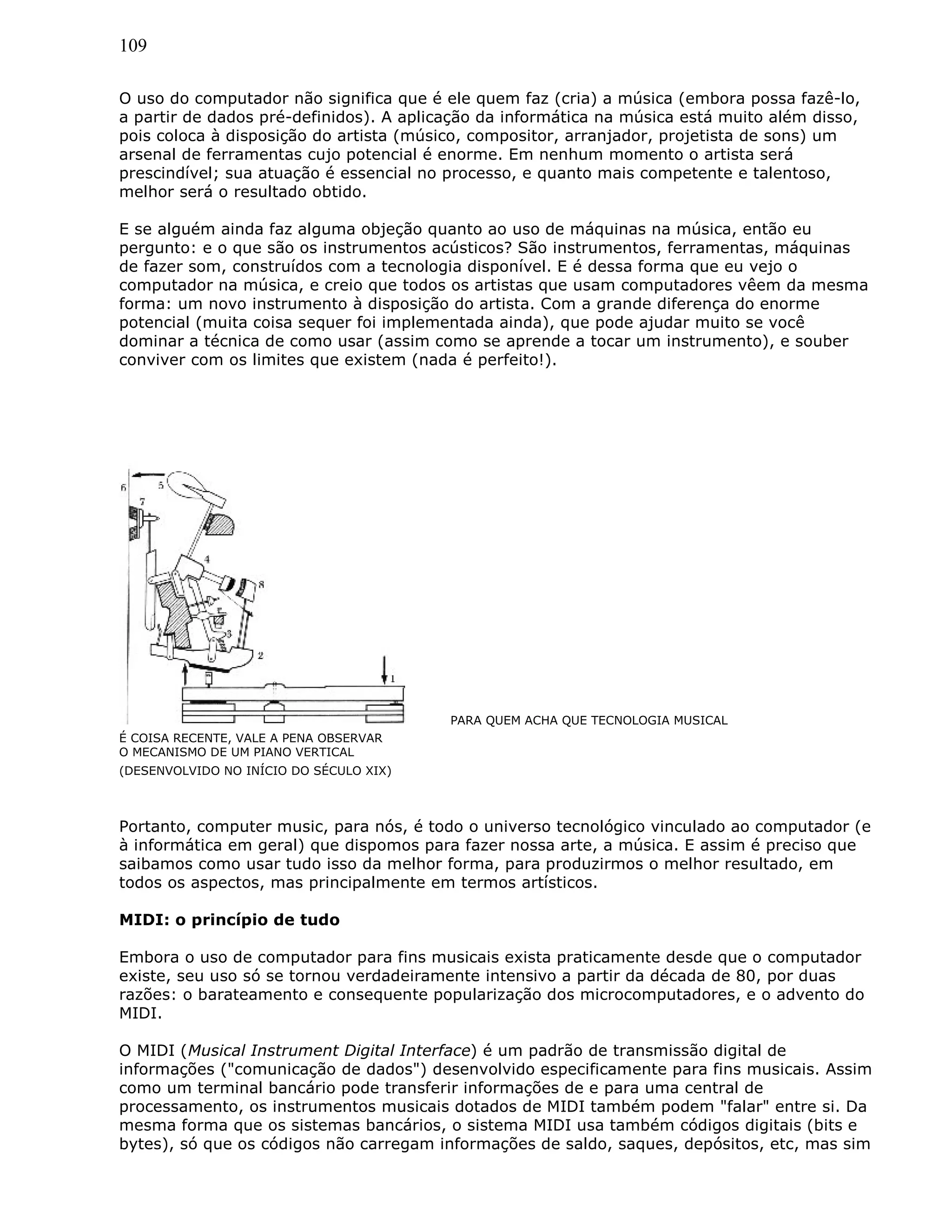 109
O uso do computador não significa que é ele quem faz (cria) a música (embora possa fazê-lo,
a partir de dados pré-definidos). A aplicação da informática na música está muito além disso,
pois coloca à disposição do artista (músico, compositor, arranjador, projetista de sons) um
arsenal de ferramentas cujo potencial é enorme. Em nenhum momento o artista será
prescindível; sua atuação é essencial no processo, e quanto mais competente e talentoso,
melhor será o resultado obtido.
E se alguém ainda faz alguma objeção quanto ao uso de máquinas na música, então eu
pergunto: e o que são os instrumentos acústicos? São instrumentos, ferramentas, máquinas
de fazer som, construídos com a tecnologia disponível. E é dessa forma que eu vejo o
computador na música, e creio que todos os artistas que usam computadores vêem da mesma
forma: um novo instrumento à disposição do artista. Com a grande diferença do enorme
potencial (muita coisa sequer foi implementada ainda), que pode ajudar muito se você
dominar a técnica de como usar (assim como se aprende a tocar um instrumento), e souber
conviver com os limites que existem (nada é perfeito!).
PARA QUEM ACHA QUE TECNOLOGIA MUSICAL
É COISA RECENTE, VALE A PENA OBSERVAR
O MECANISMO DE UM PIANO VERTICAL
(DESENVOLVIDO NO INÍCIO DO SÉCULO XIX)
Portanto, computer music, para nós, é todo o universo tecnológico vinculado ao computador (e
à informática em geral) que dispomos para fazer nossa arte, a música. E assim é preciso que
saibamos como usar tudo isso da melhor forma, para produzirmos o melhor resultado, em
todos os aspectos, mas principalmente em termos artísticos.
MIDI: o princípio de tudo
Embora o uso de computador para fins musicais exista praticamente desde que o computador
existe, seu uso só se tornou verdadeiramente intensivo a partir da década de 80, por duas
razões: o barateamento e consequente popularização dos microcomputadores, e o advento do
MIDI.
O MIDI (Musical Instrument Digital Interface) é um padrão de transmissão digital de
informações ("comunicação de dados") desenvolvido especificamente para fins musicais. Assim
como um terminal bancário pode transferir informações de e para uma central de
processamento, os instrumentos musicais dotados de MIDI também podem "falar" entre si. Da
mesma forma que os sistemas bancários, o sistema MIDI usa também códigos digitais (bits e
bytes), só que os códigos não carregam informações de saldo, saques, depósitos, etc, mas sim
 