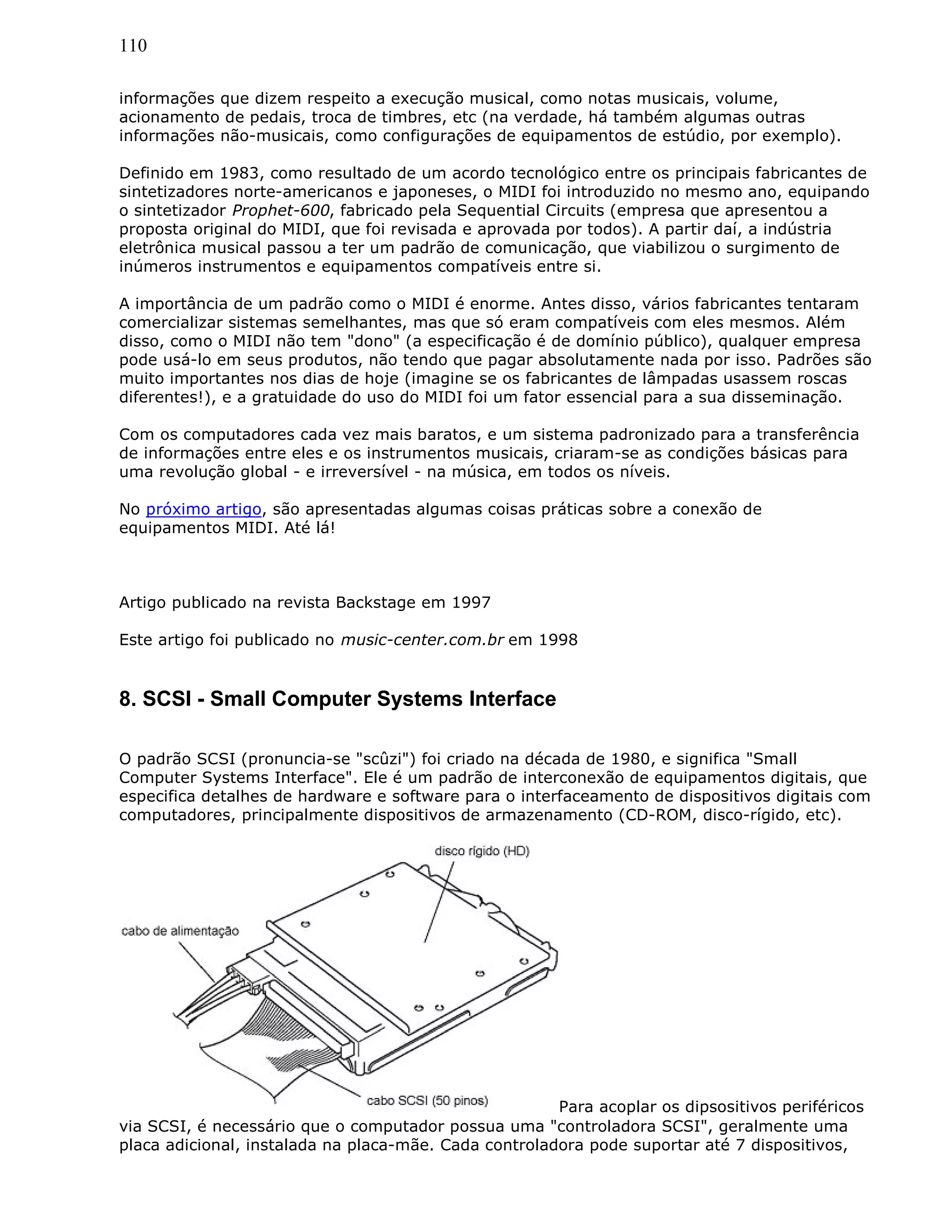110
informações que dizem respeito a execução musical, como notas musicais, volume,
acionamento de pedais, troca de timbres, etc (na verdade, há também algumas outras
informações não-musicais, como configurações de equipamentos de estúdio, por exemplo).
Definido em 1983, como resultado de um acordo tecnológico entre os principais fabricantes de
sintetizadores norte-americanos e japoneses, o MIDI foi introduzido no mesmo ano, equipando
o sintetizador Prophet-600, fabricado pela Sequential Circuits (empresa que apresentou a
proposta original do MIDI, que foi revisada e aprovada por todos). A partir daí, a indústria
eletrônica musical passou a ter um padrão de comunicação, que viabilizou o surgimento de
inúmeros instrumentos e equipamentos compatíveis entre si.
A importância de um padrão como o MIDI é enorme. Antes disso, vários fabricantes tentaram
comercializar sistemas semelhantes, mas que só eram compatíveis com eles mesmos. Além
disso, como o MIDI não tem "dono" (a especificação é de domínio público), qualquer empresa
pode usá-lo em seus produtos, não tendo que pagar absolutamente nada por isso. Padrões são
muito importantes nos dias de hoje (imagine se os fabricantes de lâmpadas usassem roscas
diferentes!), e a gratuidade do uso do MIDI foi um fator essencial para a sua disseminação.
Com os computadores cada vez mais baratos, e um sistema padronizado para a transferência
de informações entre eles e os instrumentos musicais, criaram-se as condições básicas para
uma revolução global - e irreversível - na música, em todos os níveis.
No próximo artigo, são apresentadas algumas coisas práticas sobre a conexão de
equipamentos MIDI. Até lá!
Artigo publicado na revista Backstage em 1997
Este artigo foi publicado no music-center.com.br em 1998
8. SCSI - Small Computer Systems Interface
O padrão SCSI (pronuncia-se "scûzi") foi criado na década de 1980, e significa "Small
Computer Systems Interface". Ele é um padrão de interconexão de equipamentos digitais, que
especifica detalhes de hardware e software para o interfaceamento de dispositivos digitais com
computadores, principalmente dispositivos de armazenamento (CD-ROM, disco-rígido, etc).
Para acoplar os dipsositivos periféricos
via SCSI, é necessário que o computador possua uma "controladora SCSI", geralmente uma
placa adicional, instalada na placa-mãe. Cada controladora pode suportar até 7 dispositivos,
 