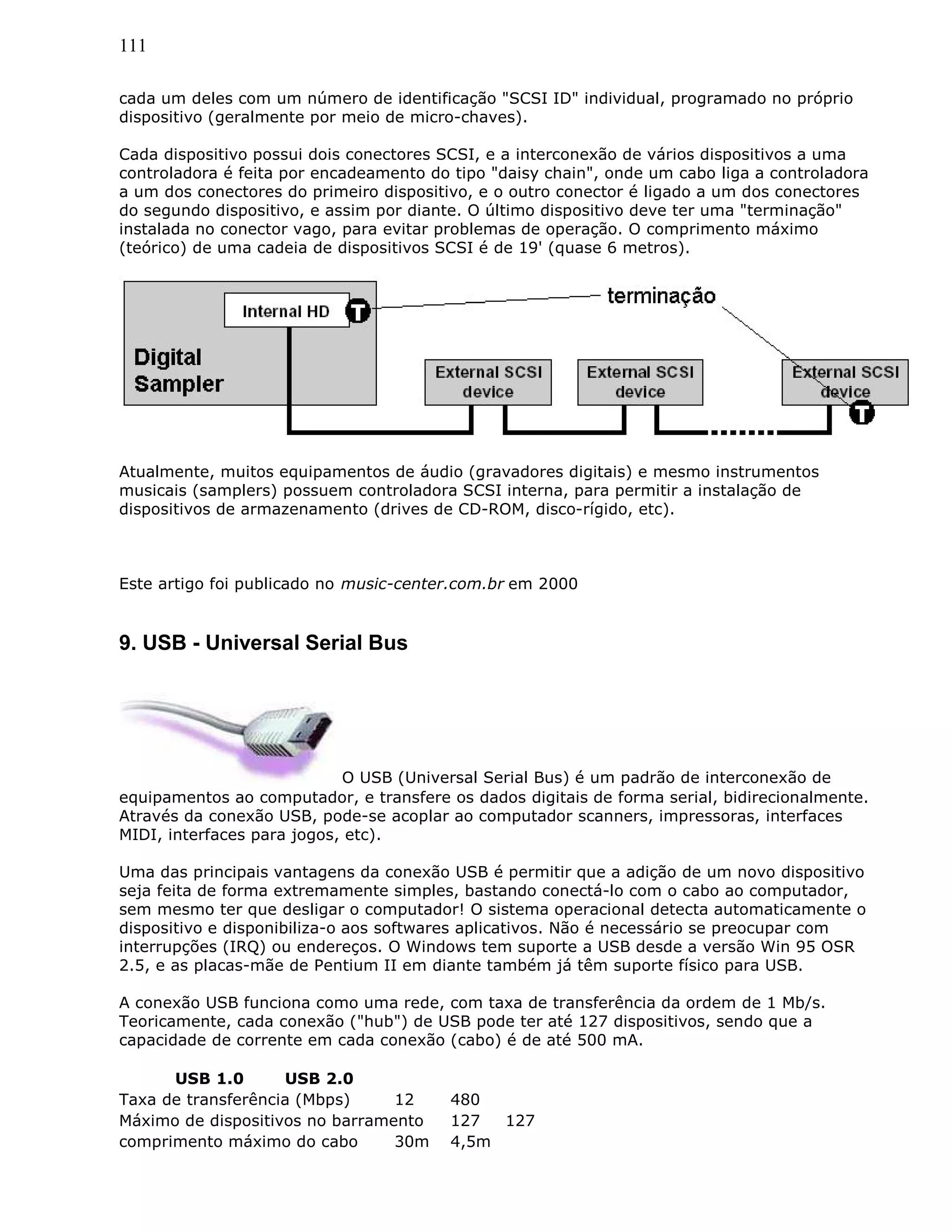 111
cada um deles com um número de identificação "SCSI ID" individual, programado no próprio
dispositivo (geralmente por meio de micro-chaves).
Cada dispositivo possui dois conectores SCSI, e a interconexão de vários dispositivos a uma
controladora é feita por encadeamento do tipo "daisy chain", onde um cabo liga a controladora
a um dos conectores do primeiro dispositivo, e o outro conector é ligado a um dos conectores
do segundo dispositivo, e assim por diante. O último dispositivo deve ter uma "terminação"
instalada no conector vago, para evitar problemas de operação. O comprimento máximo
(teórico) de uma cadeia de dispositivos SCSI é de 19' (quase 6 metros).
Atualmente, muitos equipamentos de áudio (gravadores digitais) e mesmo instrumentos
musicais (samplers) possuem controladora SCSI interna, para permitir a instalação de
dispositivos de armazenamento (drives de CD-ROM, disco-rígido, etc).
Este artigo foi publicado no music-center.com.br em 2000
9. USB - Universal Serial Bus
O USB (Universal Serial Bus) é um padrão de interconexão de
equipamentos ao computador, e transfere os dados digitais de forma serial, bidirecionalmente.
Através da conexão USB, pode-se acoplar ao computador scanners, impressoras, interfaces
MIDI, interfaces para jogos, etc).
Uma das principais vantagens da conexão USB é permitir que a adição de um novo dispositivo
seja feita de forma extremamente simples, bastando conectá-lo com o cabo ao computador,
sem mesmo ter que desligar o computador! O sistema operacional detecta automaticamente o
dispositivo e disponibiliza-o aos softwares aplicativos. Não é necessário se preocupar com
interrupções (IRQ) ou endereços. O Windows tem suporte a USB desde a versão Win 95 OSR
2.5, e as placas-mãe de Pentium II em diante também já têm suporte físico para USB.
A conexão USB funciona como uma rede, com taxa de transferência da ordem de 1 Mb/s.
Teoricamente, cada conexão ("hub") de USB pode ter até 127 dispositivos, sendo que a
capacidade de corrente em cada conexão (cabo) é de até 500 mA.
USB 1.0 USB 2.0
Taxa de transferência (Mbps) 12 480
Máximo de dispositivos no barramento 127 127
comprimento máximo do cabo 30m 4,5m
 