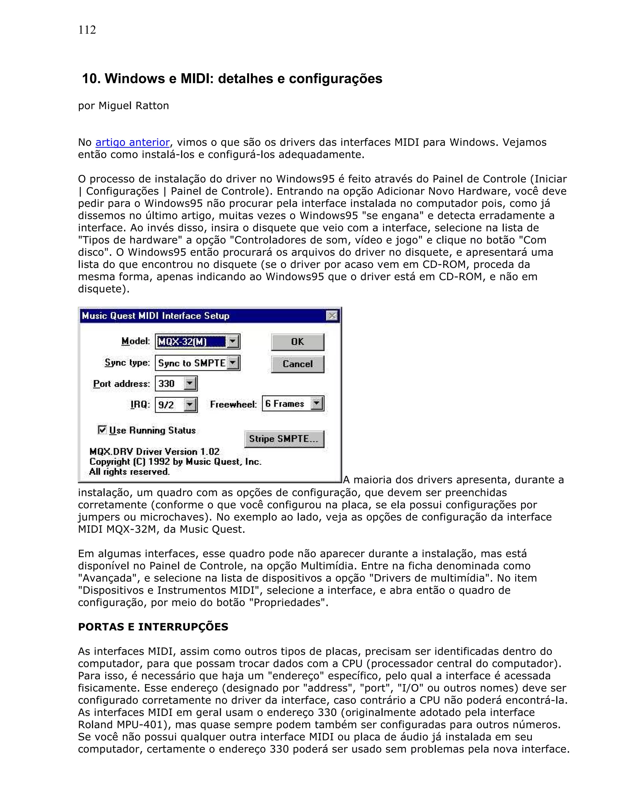 112
10. Windows e MIDI: detalhes e configurações
por Miguel Ratton
No artigo anterior, vimos o que são os drivers das interfaces MIDI para Windows. Vejamos
então como instalá-los e configurá-los adequadamente.
O processo de instalação do driver no Windows95 é feito através do Painel de Controle (Iniciar
| Configurações | Painel de Controle). Entrando na opção Adicionar Novo Hardware, você deve
pedir para o Windows95 não procurar pela interface instalada no computador pois, como já
dissemos no último artigo, muitas vezes o Windows95 "se engana" e detecta erradamente a
interface. Ao invés disso, insira o disquete que veio com a interface, selecione na lista de
"Tipos de hardware" a opção "Controladores de som, vídeo e jogo" e clique no botão "Com
disco". O Windows95 então procurará os arquivos do driver no disquete, e apresentará uma
lista do que encontrou no disquete (se o driver por acaso vem em CD-ROM, proceda da
mesma forma, apenas indicando ao Windows95 que o driver está em CD-ROM, e não em
disquete).
A maioria dos drivers apresenta, durante a
instalação, um quadro com as opções de configuração, que devem ser preenchidas
corretamente (conforme o que você configurou na placa, se ela possui configurações por
jumpers ou microchaves). No exemplo ao lado, veja as opções de configuração da interface
MIDI MQX-32M, da Music Quest.
Em algumas interfaces, esse quadro pode não aparecer durante a instalação, mas está
disponível no Painel de Controle, na opção Multimídia. Entre na ficha denominada como
"Avançada", e selecione na lista de dispositivos a opção "Drivers de multimídia". No item
"Dispositivos e Instrumentos MIDI", selecione a interface, e abra então o quadro de
configuração, por meio do botão "Propriedades".
PORTAS E INTERRUPÇÕES
As interfaces MIDI, assim como outros tipos de placas, precisam ser identificadas dentro do
computador, para que possam trocar dados com a CPU (processador central do computador).
Para isso, é necessário que haja um "endereço" específico, pelo qual a interface é acessada
fisicamente. Esse endereço (designado por "address", "port", "I/O" ou outros nomes) deve ser
configurado corretamente no driver da interface, caso contrário a CPU não poderá encontrá-la.
As interfaces MIDI em geral usam o endereço 330 (originalmente adotado pela interface
Roland MPU-401), mas quase sempre podem também ser configuradas para outros números.
Se você não possui qualquer outra interface MIDI ou placa de áudio já instalada em seu
computador, certamente o endereço 330 poderá ser usado sem problemas pela nova interface.
 