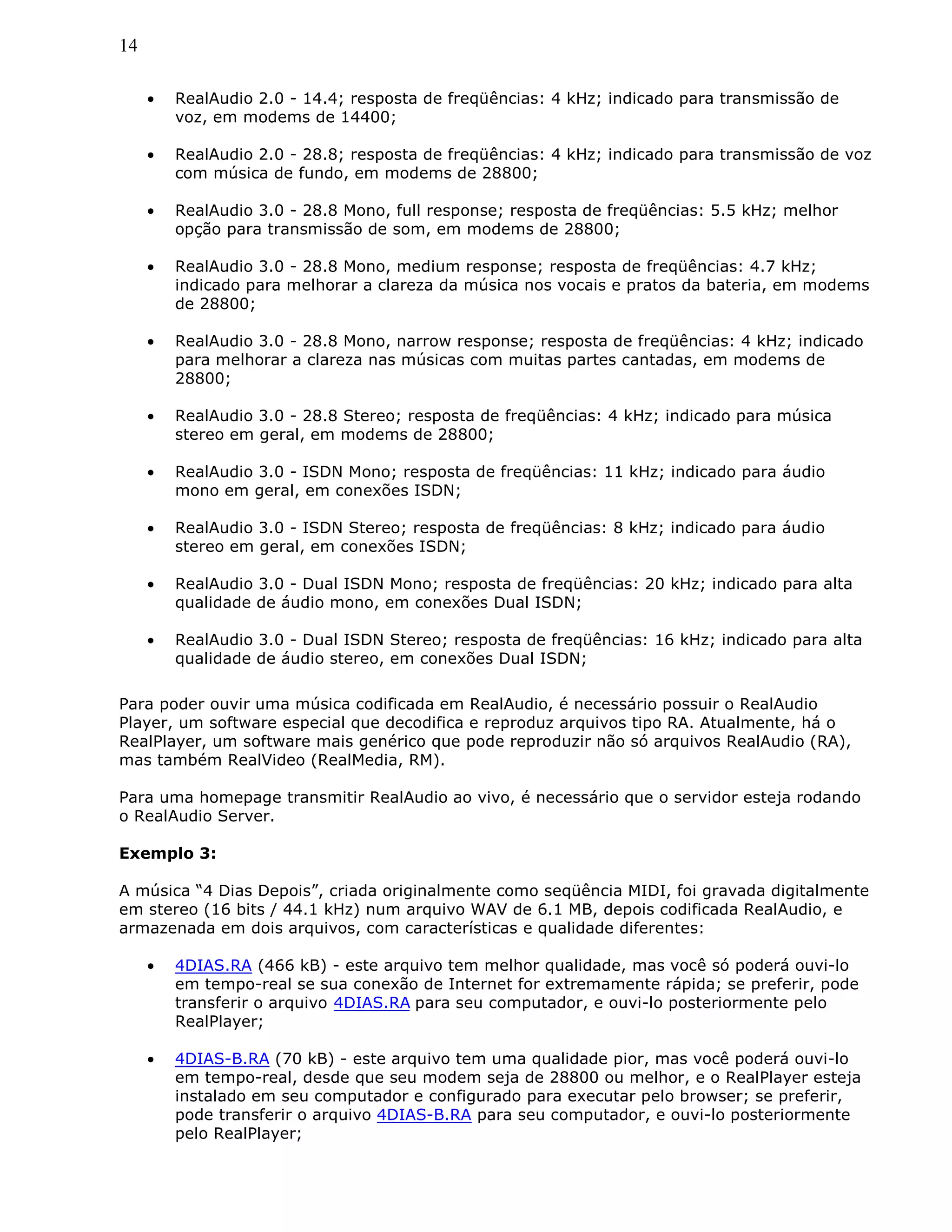 14
• RealAudio 2.0 - 14.4; resposta de freqüências: 4 kHz; indicado para transmissão de
voz, em modems de 14400;
• RealAudio 2.0 - 28.8; resposta de freqüências: 4 kHz; indicado para transmissão de voz
com música de fundo, em modems de 28800;
• RealAudio 3.0 - 28.8 Mono, full response; resposta de freqüências: 5.5 kHz; melhor
opção para transmissão de som, em modems de 28800;
• RealAudio 3.0 - 28.8 Mono, medium response; resposta de freqüências: 4.7 kHz;
indicado para melhorar a clareza da música nos vocais e pratos da bateria, em modems
de 28800;
• RealAudio 3.0 - 28.8 Mono, narrow response; resposta de freqüências: 4 kHz; indicado
para melhorar a clareza nas músicas com muitas partes cantadas, em modems de
28800;
• RealAudio 3.0 - 28.8 Stereo; resposta de freqüências: 4 kHz; indicado para música
stereo em geral, em modems de 28800;
• RealAudio 3.0 - ISDN Mono; resposta de freqüências: 11 kHz; indicado para áudio
mono em geral, em conexões ISDN;
• RealAudio 3.0 - ISDN Stereo; resposta de freqüências: 8 kHz; indicado para áudio
stereo em geral, em conexões ISDN;
• RealAudio 3.0 - Dual ISDN Mono; resposta de freqüências: 20 kHz; indicado para alta
qualidade de áudio mono, em conexões Dual ISDN;
• RealAudio 3.0 - Dual ISDN Stereo; resposta de freqüências: 16 kHz; indicado para alta
qualidade de áudio stereo, em conexões Dual ISDN;
Para poder ouvir uma música codificada em RealAudio, é necessário possuir o RealAudio
Player, um software especial que decodifica e reproduz arquivos tipo RA. Atualmente, há o
RealPlayer, um software mais genérico que pode reproduzir não só arquivos RealAudio (RA),
mas também RealVideo (RealMedia, RM).
Para uma homepage transmitir RealAudio ao vivo, é necessário que o servidor esteja rodando
o RealAudio Server.
Exemplo 3:
A música “4 Dias Depois”, criada originalmente como seqüência MIDI, foi gravada digitalmente
em stereo (16 bits / 44.1 kHz) num arquivo WAV de 6.1 MB, depois codificada RealAudio, e
armazenada em dois arquivos, com características e qualidade diferentes:
• 4DIAS.RA (466 kB) - este arquivo tem melhor qualidade, mas você só poderá ouvi-lo
em tempo-real se sua conexão de Internet for extremamente rápida; se preferir, pode
transferir o arquivo 4DIAS.RA para seu computador, e ouvi-lo posteriormente pelo
RealPlayer;
• 4DIAS-B.RA (70 kB) - este arquivo tem uma qualidade pior, mas você poderá ouvi-lo
em tempo-real, desde que seu modem seja de 28800 ou melhor, e o RealPlayer esteja
instalado em seu computador e configurado para executar pelo browser; se preferir,
pode transferir o arquivo 4DIAS-B.RA para seu computador, e ouvi-lo posteriormente
pelo RealPlayer;
 