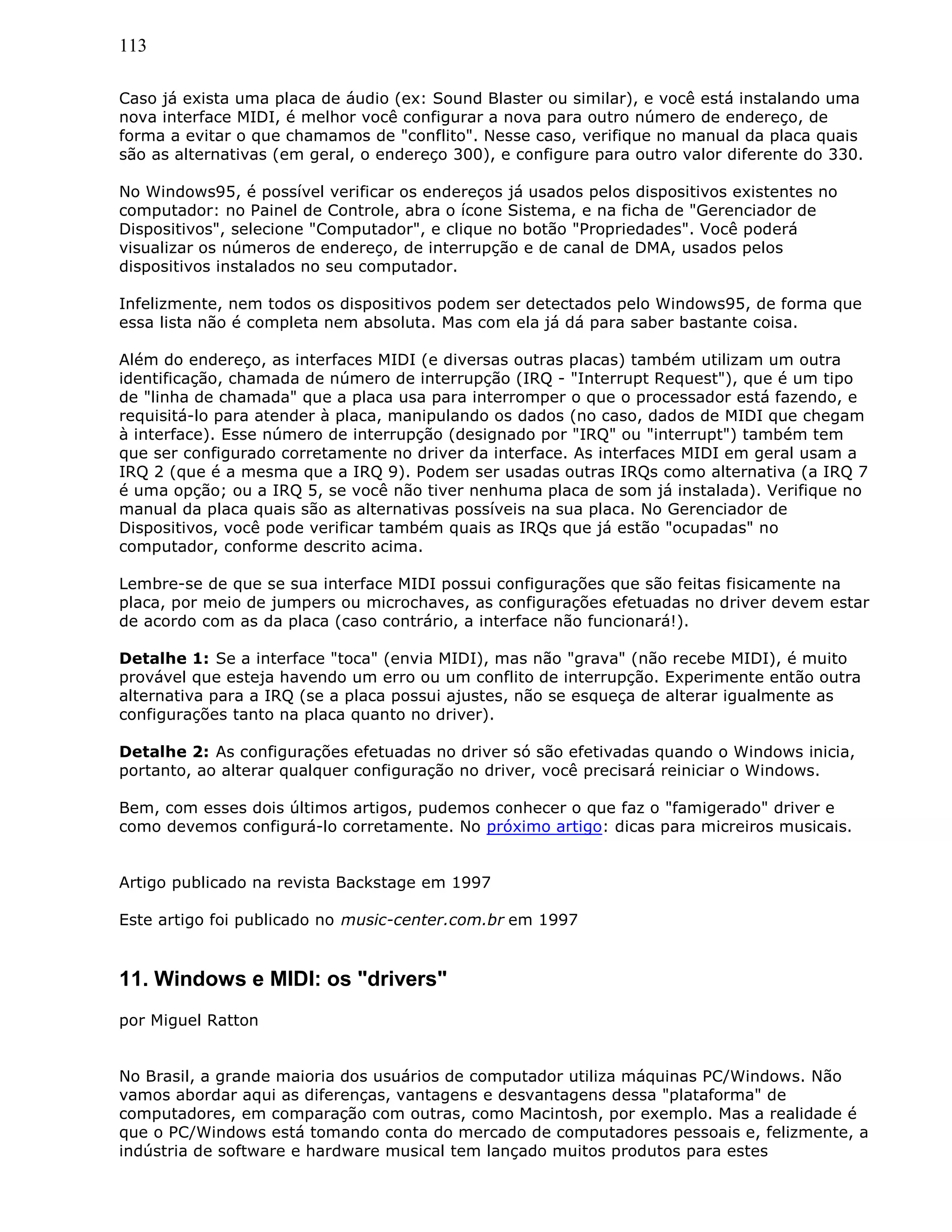 113
Caso já exista uma placa de áudio (ex: Sound Blaster ou similar), e você está instalando uma
nova interface MIDI, é melhor você configurar a nova para outro número de endereço, de
forma a evitar o que chamamos de "conflito". Nesse caso, verifique no manual da placa quais
são as alternativas (em geral, o endereço 300), e configure para outro valor diferente do 330.
No Windows95, é possível verificar os endereços já usados pelos dispositivos existentes no
computador: no Painel de Controle, abra o ícone Sistema, e na ficha de "Gerenciador de
Dispositivos", selecione "Computador", e clique no botão "Propriedades". Você poderá
visualizar os números de endereço, de interrupção e de canal de DMA, usados pelos
dispositivos instalados no seu computador.
Infelizmente, nem todos os dispositivos podem ser detectados pelo Windows95, de forma que
essa lista não é completa nem absoluta. Mas com ela já dá para saber bastante coisa.
Além do endereço, as interfaces MIDI (e diversas outras placas) também utilizam um outra
identificação, chamada de número de interrupção (IRQ - "Interrupt Request"), que é um tipo
de "linha de chamada" que a placa usa para interromper o que o processador está fazendo, e
requisitá-lo para atender à placa, manipulando os dados (no caso, dados de MIDI que chegam
à interface). Esse número de interrupção (designado por "IRQ" ou "interrupt") também tem
que ser configurado corretamente no driver da interface. As interfaces MIDI em geral usam a
IRQ 2 (que é a mesma que a IRQ 9). Podem ser usadas outras IRQs como alternativa (a IRQ 7
é uma opção; ou a IRQ 5, se você não tiver nenhuma placa de som já instalada). Verifique no
manual da placa quais são as alternativas possíveis na sua placa. No Gerenciador de
Dispositivos, você pode verificar também quais as IRQs que já estão "ocupadas" no
computador, conforme descrito acima.
Lembre-se de que se sua interface MIDI possui configurações que são feitas fisicamente na
placa, por meio de jumpers ou microchaves, as configurações efetuadas no driver devem estar
de acordo com as da placa (caso contrário, a interface não funcionará!).
Detalhe 1: Se a interface "toca" (envia MIDI), mas não "grava" (não recebe MIDI), é muito
provável que esteja havendo um erro ou um conflito de interrupção. Experimente então outra
alternativa para a IRQ (se a placa possui ajustes, não se esqueça de alterar igualmente as
configurações tanto na placa quanto no driver).
Detalhe 2: As configurações efetuadas no driver só são efetivadas quando o Windows inicia,
portanto, ao alterar qualquer configuração no driver, você precisará reiniciar o Windows.
Bem, com esses dois últimos artigos, pudemos conhecer o que faz o "famigerado" driver e
como devemos configurá-lo corretamente. No próximo artigo: dicas para micreiros musicais.
Artigo publicado na revista Backstage em 1997
Este artigo foi publicado no music-center.com.br em 1997
11. Windows e MIDI: os "drivers"
por Miguel Ratton
No Brasil, a grande maioria dos usuários de computador utiliza máquinas PC/Windows. Não
vamos abordar aqui as diferenças, vantagens e desvantagens dessa "plataforma" de
computadores, em comparação com outras, como Macintosh, por exemplo. Mas a realidade é
que o PC/Windows está tomando conta do mercado de computadores pessoais e, felizmente, a
indústria de software e hardware musical tem lançado muitos produtos para estes
 