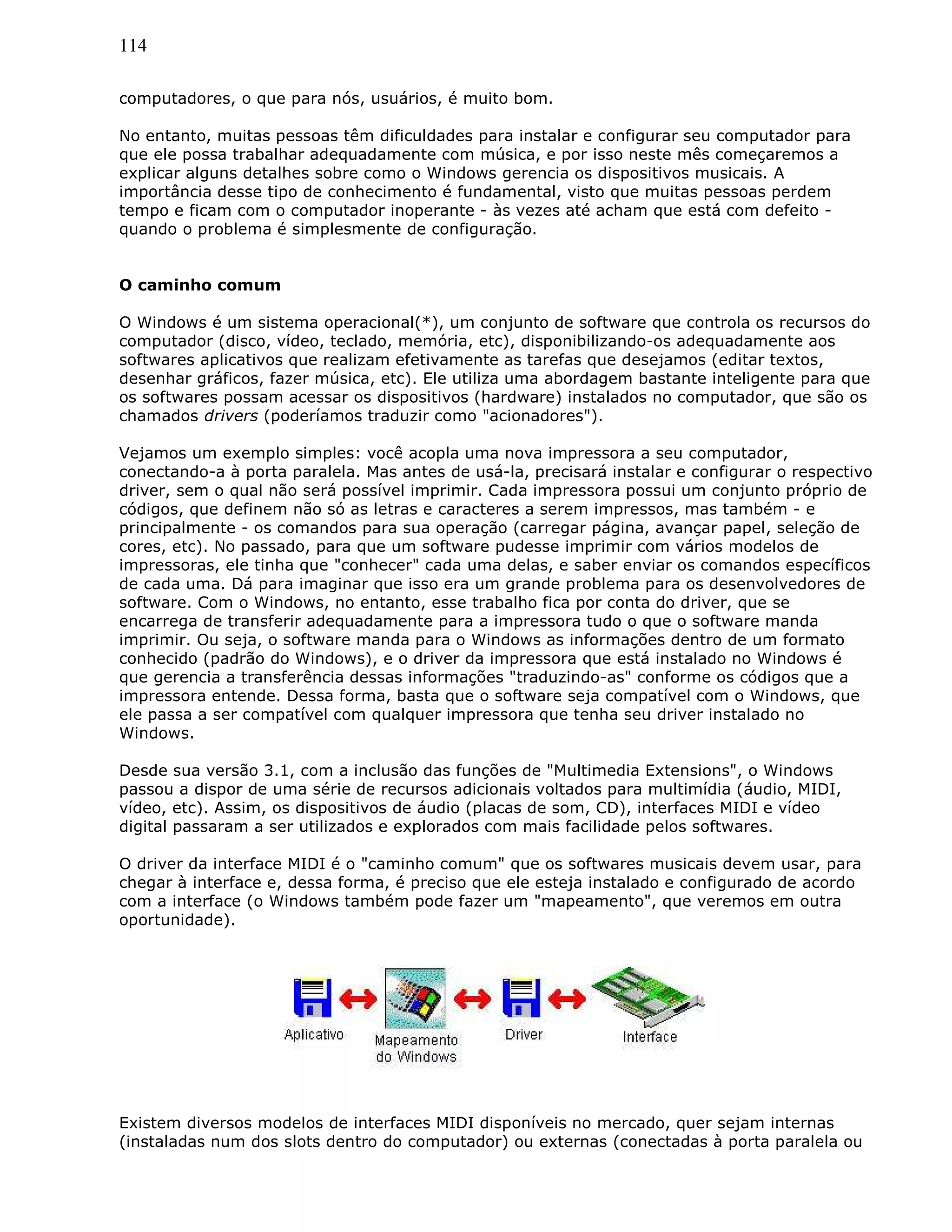 114
computadores, o que para nós, usuários, é muito bom.
No entanto, muitas pessoas têm dificuldades para instalar e configurar seu computador para
que ele possa trabalhar adequadamente com música, e por isso neste mês começaremos a
explicar alguns detalhes sobre como o Windows gerencia os dispositivos musicais. A
importância desse tipo de conhecimento é fundamental, visto que muitas pessoas perdem
tempo e ficam com o computador inoperante - às vezes até acham que está com defeito -
quando o problema é simplesmente de configuração.
O caminho comum
O Windows é um sistema operacional(*), um conjunto de software que controla os recursos do
computador (disco, vídeo, teclado, memória, etc), disponibilizando-os adequadamente aos
softwares aplicativos que realizam efetivamente as tarefas que desejamos (editar textos,
desenhar gráficos, fazer música, etc). Ele utiliza uma abordagem bastante inteligente para que
os softwares possam acessar os dispositivos (hardware) instalados no computador, que são os
chamados drivers (poderíamos traduzir como "acionadores").
Vejamos um exemplo simples: você acopla uma nova impressora a seu computador,
conectando-a à porta paralela. Mas antes de usá-la, precisará instalar e configurar o respectivo
driver, sem o qual não será possível imprimir. Cada impressora possui um conjunto próprio de
códigos, que definem não só as letras e caracteres a serem impressos, mas também - e
principalmente - os comandos para sua operação (carregar página, avançar papel, seleção de
cores, etc). No passado, para que um software pudesse imprimir com vários modelos de
impressoras, ele tinha que "conhecer" cada uma delas, e saber enviar os comandos específicos
de cada uma. Dá para imaginar que isso era um grande problema para os desenvolvedores de
software. Com o Windows, no entanto, esse trabalho fica por conta do driver, que se
encarrega de transferir adequadamente para a impressora tudo o que o software manda
imprimir. Ou seja, o software manda para o Windows as informações dentro de um formato
conhecido (padrão do Windows), e o driver da impressora que está instalado no Windows é
que gerencia a transferência dessas informações "traduzindo-as" conforme os códigos que a
impressora entende. Dessa forma, basta que o software seja compatível com o Windows, que
ele passa a ser compatível com qualquer impressora que tenha seu driver instalado no
Windows.
Desde sua versão 3.1, com a inclusão das funções de "Multimedia Extensions", o Windows
passou a dispor de uma série de recursos adicionais voltados para multimídia (áudio, MIDI,
vídeo, etc). Assim, os dispositivos de áudio (placas de som, CD), interfaces MIDI e vídeo
digital passaram a ser utilizados e explorados com mais facilidade pelos softwares.
O driver da interface MIDI é o "caminho comum" que os softwares musicais devem usar, para
chegar à interface e, dessa forma, é preciso que ele esteja instalado e configurado de acordo
com a interface (o Windows também pode fazer um "mapeamento", que veremos em outra
oportunidade).
Existem diversos modelos de interfaces MIDI disponíveis no mercado, quer sejam internas
(instaladas num dos slots dentro do computador) ou externas (conectadas à porta paralela ou
 