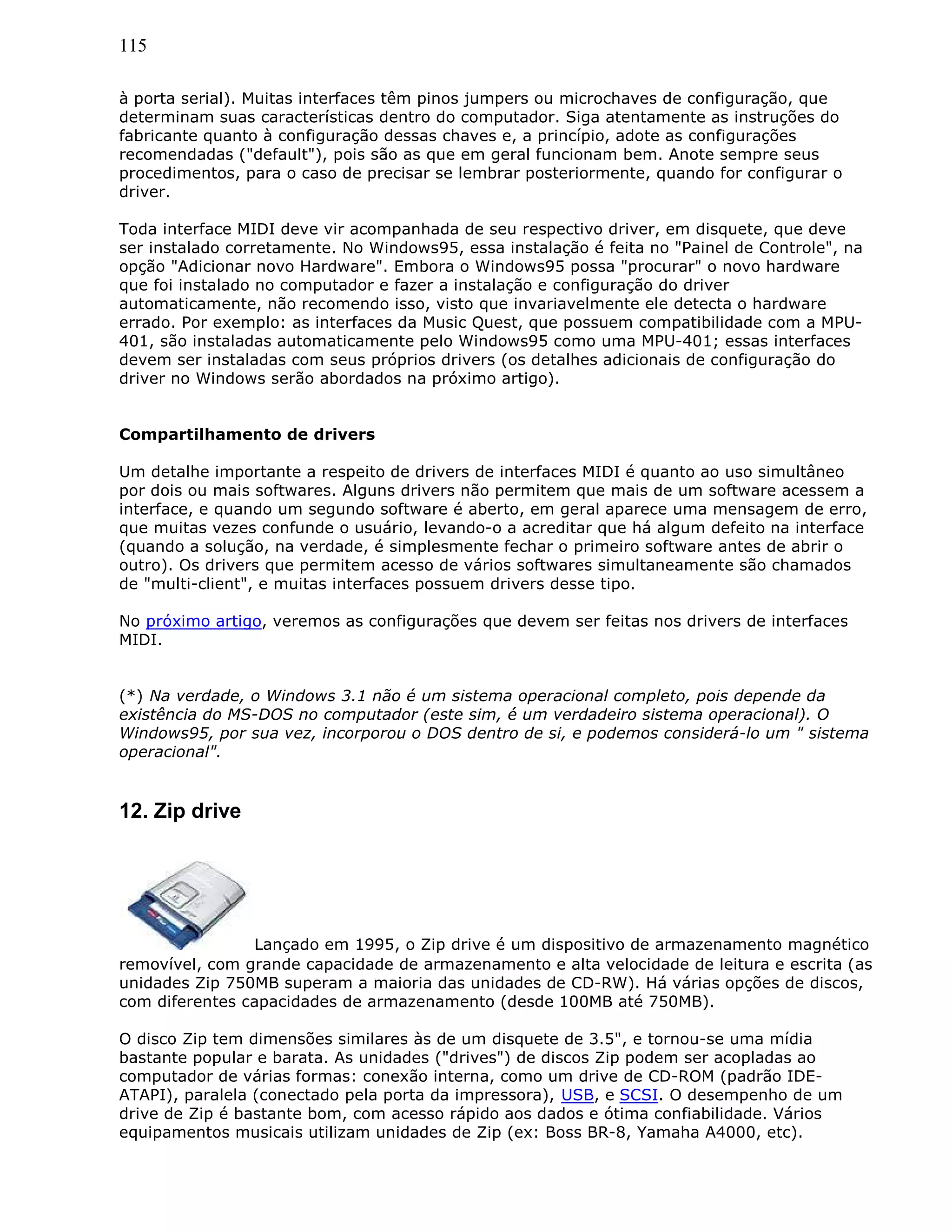 115
à porta serial). Muitas interfaces têm pinos jumpers ou microchaves de configuração, que
determinam suas características dentro do computador. Siga atentamente as instruções do
fabricante quanto à configuração dessas chaves e, a princípio, adote as configurações
recomendadas ("default"), pois são as que em geral funcionam bem. Anote sempre seus
procedimentos, para o caso de precisar se lembrar posteriormente, quando for configurar o
driver.
Toda interface MIDI deve vir acompanhada de seu respectivo driver, em disquete, que deve
ser instalado corretamente. No Windows95, essa instalação é feita no "Painel de Controle", na
opção "Adicionar novo Hardware". Embora o Windows95 possa "procurar" o novo hardware
que foi instalado no computador e fazer a instalação e configuração do driver
automaticamente, não recomendo isso, visto que invariavelmente ele detecta o hardware
errado. Por exemplo: as interfaces da Music Quest, que possuem compatibilidade com a MPU-
401, são instaladas automaticamente pelo Windows95 como uma MPU-401; essas interfaces
devem ser instaladas com seus próprios drivers (os detalhes adicionais de configuração do
driver no Windows serão abordados na próximo artigo).
Compartilhamento de drivers
Um detalhe importante a respeito de drivers de interfaces MIDI é quanto ao uso simultâneo
por dois ou mais softwares. Alguns drivers não permitem que mais de um software acessem a
interface, e quando um segundo software é aberto, em geral aparece uma mensagem de erro,
que muitas vezes confunde o usuário, levando-o a acreditar que há algum defeito na interface
(quando a solução, na verdade, é simplesmente fechar o primeiro software antes de abrir o
outro). Os drivers que permitem acesso de vários softwares simultaneamente são chamados
de "multi-client", e muitas interfaces possuem drivers desse tipo.
No próximo artigo, veremos as configurações que devem ser feitas nos drivers de interfaces
MIDI.
(*) Na verdade, o Windows 3.1 não é um sistema operacional completo, pois depende da
existência do MS-DOS no computador (este sim, é um verdadeiro sistema operacional). O
Windows95, por sua vez, incorporou o DOS dentro de si, e podemos considerá-lo um " sistema
operacional".
12. Zip drive
Lançado em 1995, o Zip drive é um dispositivo de armazenamento magnético
removível, com grande capacidade de armazenamento e alta velocidade de leitura e escrita (as
unidades Zip 750MB superam a maioria das unidades de CD-RW). Há várias opções de discos,
com diferentes capacidades de armazenamento (desde 100MB até 750MB).
O disco Zip tem dimensões similares às de um disquete de 3.5", e tornou-se uma mídia
bastante popular e barata. As unidades ("drives") de discos Zip podem ser acopladas ao
computador de várias formas: conexão interna, como um drive de CD-ROM (padrão IDE-
ATAPI), paralela (conectado pela porta da impressora), USB, e SCSI. O desempenho de um
drive de Zip é bastante bom, com acesso rápido aos dados e ótima confiabilidade. Vários
equipamentos musicais utilizam unidades de Zip (ex: Boss BR-8, Yamaha A4000, etc).
 