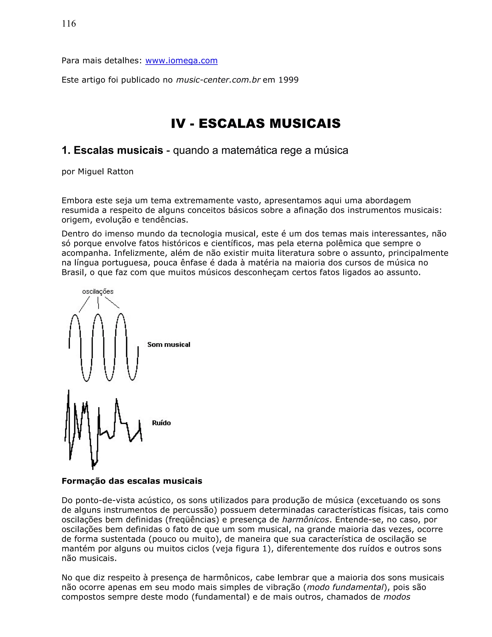 116
Para mais detalhes: www.iomega.com
Este artigo foi publicado no music-center.com.br em 1999
IV - ESCALAS MUSICAIS
1. Escalas musicais - quando a matemática rege a música
por Miguel Ratton
Embora este seja um tema extremamente vasto, apresentamos aqui uma abordagem
resumida a respeito de alguns conceitos básicos sobre a afinação dos instrumentos musicais:
origem, evolução e tendências.
Dentro do imenso mundo da tecnologia musical, este é um dos temas mais interessantes, não
só porque envolve fatos históricos e científicos, mas pela eterna polêmica que sempre o
acompanha. Infelizmente, além de não existir muita literatura sobre o assunto, principalmente
na língua portuguesa, pouca ênfase é dada à matéria na maioria dos cursos de música no
Brasil, o que faz com que muitos músicos desconheçam certos fatos ligados ao assunto.
Formação das escalas musicais
Do ponto-de-vista acústico, os sons utilizados para produção de música (excetuando os sons
de alguns instrumentos de percussão) possuem determinadas características físicas, tais como
oscilações bem definidas (freqüências) e presença de harmônicos. Entende-se, no caso, por
oscilações bem definidas o fato de que um som musical, na grande maioria das vezes, ocorre
de forma sustentada (pouco ou muito), de maneira que sua característica de oscilação se
mantém por alguns ou muitos ciclos (veja figura 1), diferentemente dos ruídos e outros sons
não musicais.
No que diz respeito à presença de harmônicos, cabe lembrar que a maioria dos sons musicais
não ocorre apenas em seu modo mais simples de vibração (modo fundamental), pois são
compostos sempre deste modo (fundamental) e de mais outros, chamados de modos
 