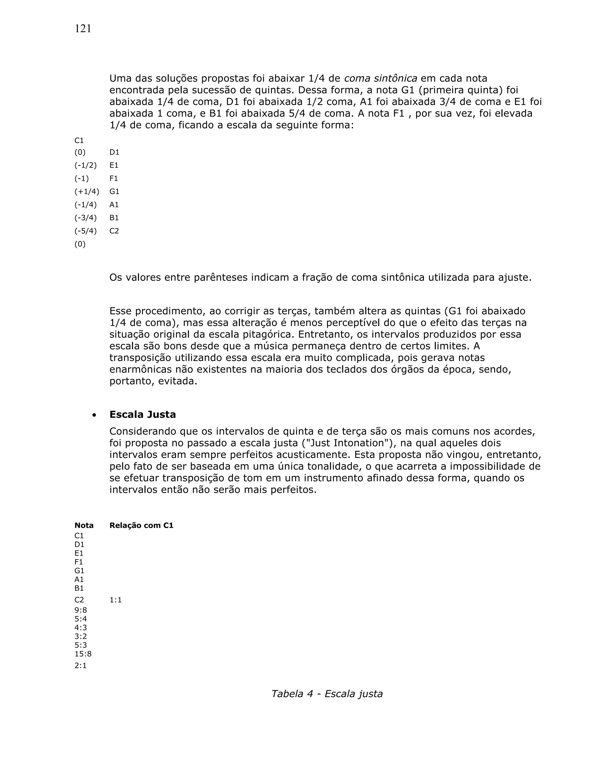 121
Uma das soluções propostas foi abaixar 1/4 de coma sintônica em cada nota
encontrada pela sucessão de quintas. Dessa forma, a nota G1 (primeira quinta) foi
abaixada 1/4 de coma, D1 foi abaixada 1/2 coma, A1 foi abaixada 3/4 de coma e E1 foi
abaixada 1 coma, e B1 foi abaixada 5/4 de coma. A nota F1 , por sua vez, foi elevada
1/4 de coma, ficando a escala da seguinte forma:
C1
(0) D1
(-1/2) E1
(-1) F1
(+1/4) G1
(-1/4) A1
(-3/4) B1
(-5/4) C2
(0)
Os valores entre parênteses indicam a fração de coma sintônica utilizada para ajuste.
Esse procedimento, ao corrigir as terças, também altera as quintas (G1 foi abaixado
1/4 de coma), mas essa alteração é menos perceptível do que o efeito das terças na
situação original da escala pitagórica. Entretanto, os intervalos produzidos por essa
escala são bons desde que a música permaneça dentro de certos limites. A
transposição utilizando essa escala era muito complicada, pois gerava notas
enarmônicas não existentes na maioria dos teclados dos órgãos da época, sendo,
portanto, evitada.
• Escala Justa
Considerando que os intervalos de quinta e de terça são os mais comuns nos acordes,
foi proposta no passado a escala justa ("Just Intonation"), na qual aqueles dois
intervalos eram sempre perfeitos acusticamente. Esta proposta não vingou, entretanto,
pelo fato de ser baseada em uma única tonalidade, o que acarreta a impossibilidade de
se efetuar transposição de tom em um instrumento afinado dessa forma, quando os
intervalos então não serão mais perfeitos.
Nota Relação com C1
C1
D1
E1
F1
G1
A1
B1
C2 1:1
9:8
5:4
4:3
3:2
5:3
15:8
2:1
Tabela 4 - Escala justa
 