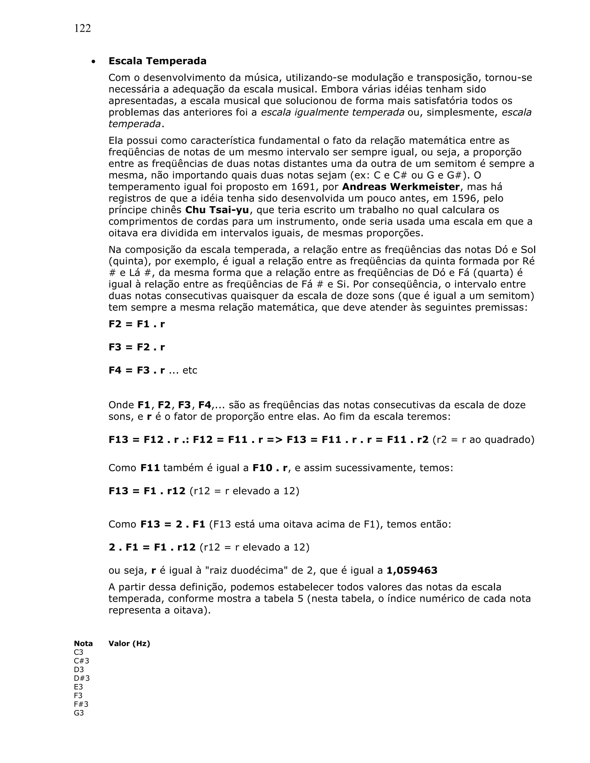122
• Escala Temperada
Com o desenvolvimento da música, utilizando-se modulação e transposição, tornou-se
necessária a adequação da escala musical. Embora várias idéias tenham sido
apresentadas, a escala musical que solucionou de forma mais satisfatória todos os
problemas das anteriores foi a escala igualmente temperada ou, simplesmente, escala
temperada.
Ela possui como característica fundamental o fato da relação matemática entre as
freqüências de notas de um mesmo intervalo ser sempre igual, ou seja, a proporção
entre as freqüências de duas notas distantes uma da outra de um semitom é sempre a
mesma, não importando quais duas notas sejam (ex: C e C# ou G e G#). O
temperamento igual foi proposto em 1691, por Andreas Werkmeister, mas há
registros de que a idéia tenha sido desenvolvida um pouco antes, em 1596, pelo
príncipe chinês Chu Tsai-yu, que teria escrito um trabalho no qual calculara os
comprimentos de cordas para um instrumento, onde seria usada uma escala em que a
oitava era dividida em intervalos iguais, de mesmas proporções.
Na composição da escala temperada, a relação entre as freqüências das notas Dó e Sol
(quinta), por exemplo, é igual a relação entre as freqüências da quinta formada por Ré
# e Lá #, da mesma forma que a relação entre as freqüências de Dó e Fá (quarta) é
igual à relação entre as freqüências de Fá # e Si. Por conseqüência, o intervalo entre
duas notas consecutivas quaisquer da escala de doze sons (que é igual a um semitom)
tem sempre a mesma relação matemática, que deve atender às seguintes premissas:
F2 = F1 . r
F3 = F2 . r
F4 = F3 . r ... etc
Onde F1, F2, F3, F4,... são as freqüências das notas consecutivas da escala de doze
sons, e r é o fator de proporção entre elas. Ao fim da escala teremos:
F13 = F12 . r .: F12 = F11 . r => F13 = F11 . r . r = F11 . r2 (r2 = r ao quadrado)
Como F11 também é igual a F10 . r, e assim sucessivamente, temos:
F13 = F1 . r12 (r12 = r elevado a 12)
Como F13 = 2 . F1 (F13 está uma oitava acima de F1), temos então:
2 . F1 = F1 . r12 (r12 = r elevado a 12)
ou seja, r é igual à "raiz duodécima" de 2, que é igual a 1,059463
A partir dessa definição, podemos estabelecer todos valores das notas da escala
temperada, conforme mostra a tabela 5 (nesta tabela, o índice numérico de cada nota
representa a oitava).
Nota Valor (Hz)
C3
C#3
D3
D#3
E3
F3
F#3
G3
 