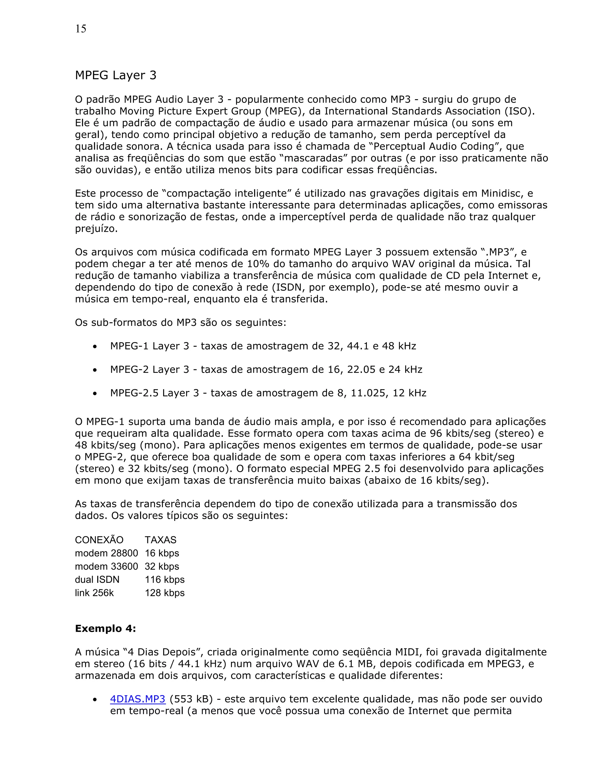 15
MPEG Layer 3
O padrão MPEG Audio Layer 3 - popularmente conhecido como MP3 - surgiu do grupo de
trabalho Moving Picture Expert Group (MPEG), da International Standards Association (ISO).
Ele é um padrão de compactação de áudio e usado para armazenar música (ou sons em
geral), tendo como principal objetivo a redução de tamanho, sem perda perceptível da
qualidade sonora. A técnica usada para isso é chamada de “Perceptual Audio Coding”, que
analisa as freqüências do som que estão “mascaradas” por outras (e por isso praticamente não
são ouvidas), e então utiliza menos bits para codificar essas freqüências.
Este processo de “compactação inteligente” é utilizado nas gravações digitais em Minidisc, e
tem sido uma alternativa bastante interessante para determinadas aplicações, como emissoras
de rádio e sonorização de festas, onde a imperceptível perda de qualidade não traz qualquer
prejuízo.
Os arquivos com música codificada em formato MPEG Layer 3 possuem extensão “.MP3”, e
podem chegar a ter até menos de 10% do tamanho do arquivo WAV original da música. Tal
redução de tamanho viabiliza a transferência de música com qualidade de CD pela Internet e,
dependendo do tipo de conexão à rede (ISDN, por exemplo), pode-se até mesmo ouvir a
música em tempo-real, enquanto ela é transferida.
Os sub-formatos do MP3 são os seguintes:
• MPEG-1 Layer 3 - taxas de amostragem de 32, 44.1 e 48 kHz
• MPEG-2 Layer 3 - taxas de amostragem de 16, 22.05 e 24 kHz
• MPEG-2.5 Layer 3 - taxas de amostragem de 8, 11.025, 12 kHz
O MPEG-1 suporta uma banda de áudio mais ampla, e por isso é recomendado para aplicações
que requeiram alta qualidade. Esse formato opera com taxas acima de 96 kbits/seg (stereo) e
48 kbits/seg (mono). Para aplicações menos exigentes em termos de qualidade, pode-se usar
o MPEG-2, que oferece boa qualidade de som e opera com taxas inferiores a 64 kbit/seg
(stereo) e 32 kbits/seg (mono). O formato especial MPEG 2.5 foi desenvolvido para aplicações
em mono que exijam taxas de transferência muito baixas (abaixo de 16 kbits/seg).
As taxas de transferência dependem do tipo de conexão utilizada para a transmissão dos
dados. Os valores típicos são os seguintes:
CONEXÃO TAXAS
modem 28800 16 kbps
modem 33600 32 kbps
dual ISDN 116 kbps
link 256k 128 kbps
Exemplo 4:
A música “4 Dias Depois”, criada originalmente como seqüência MIDI, foi gravada digitalmente
em stereo (16 bits / 44.1 kHz) num arquivo WAV de 6.1 MB, depois codificada em MPEG3, e
armazenada em dois arquivos, com características e qualidade diferentes:
• 4DIAS.MP3 (553 kB) - este arquivo tem excelente qualidade, mas não pode ser ouvido
em tempo-real (a menos que você possua uma conexão de Internet que permita
 