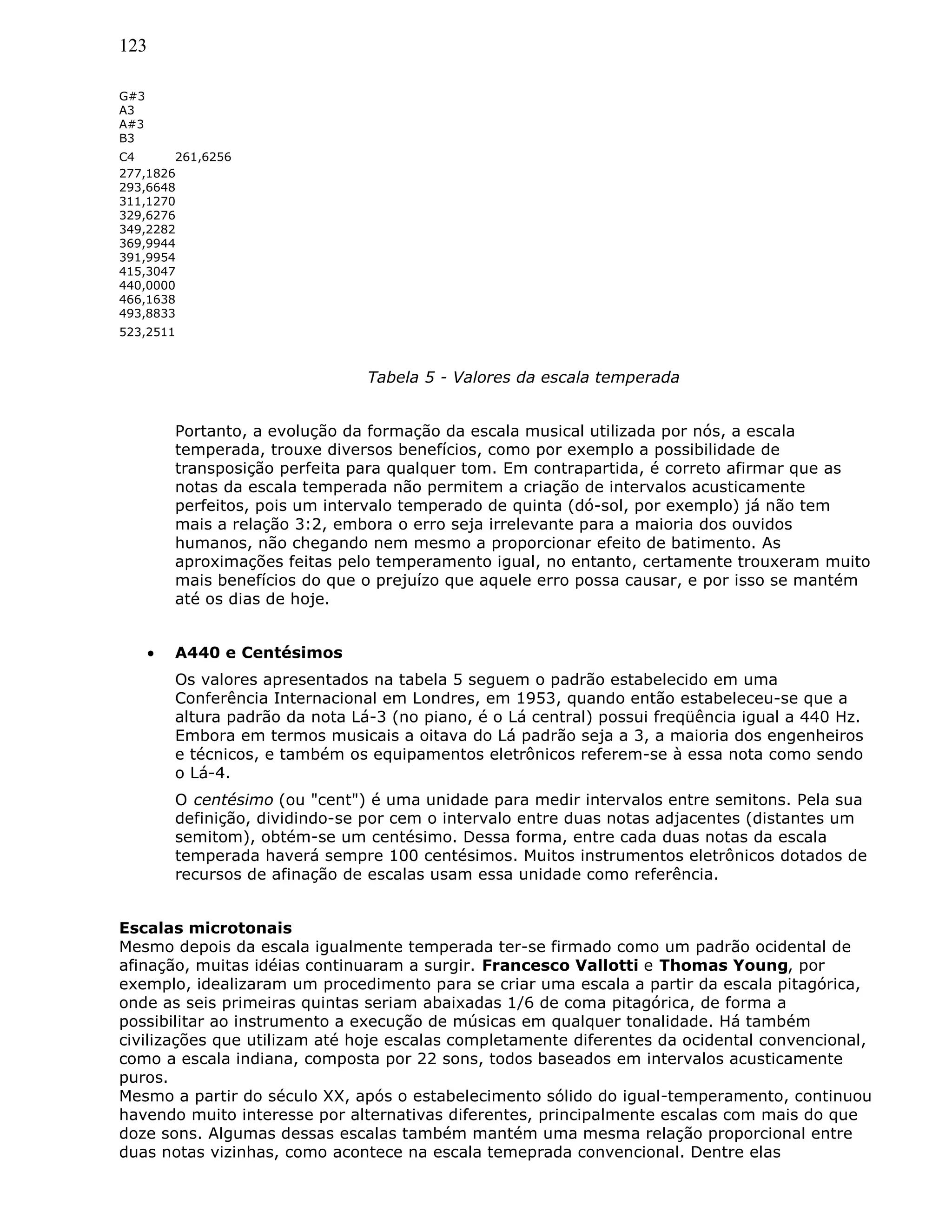 123
G#3
A3
A#3
B3
C4 261,6256
277,1826
293,6648
311,1270
329,6276
349,2282
369,9944
391,9954
415,3047
440,0000
466,1638
493,8833
523,2511
Tabela 5 - Valores da escala temperada
Portanto, a evolução da formação da escala musical utilizada por nós, a escala
temperada, trouxe diversos benefícios, como por exemplo a possibilidade de
transposição perfeita para qualquer tom. Em contrapartida, é correto afirmar que as
notas da escala temperada não permitem a criação de intervalos acusticamente
perfeitos, pois um intervalo temperado de quinta (dó-sol, por exemplo) já não tem
mais a relação 3:2, embora o erro seja irrelevante para a maioria dos ouvidos
humanos, não chegando nem mesmo a proporcionar efeito de batimento. As
aproximações feitas pelo temperamento igual, no entanto, certamente trouxeram muito
mais benefícios do que o prejuízo que aquele erro possa causar, e por isso se mantém
até os dias de hoje.
• A440 e Centésimos
Os valores apresentados na tabela 5 seguem o padrão estabelecido em uma
Conferência Internacional em Londres, em 1953, quando então estabeleceu-se que a
altura padrão da nota Lá-3 (no piano, é o Lá central) possui freqüência igual a 440 Hz.
Embora em termos musicais a oitava do Lá padrão seja a 3, a maioria dos engenheiros
e técnicos, e também os equipamentos eletrônicos referem-se à essa nota como sendo
o Lá-4.
O centésimo (ou "cent") é uma unidade para medir intervalos entre semitons. Pela sua
definição, dividindo-se por cem o intervalo entre duas notas adjacentes (distantes um
semitom), obtém-se um centésimo. Dessa forma, entre cada duas notas da escala
temperada haverá sempre 100 centésimos. Muitos instrumentos eletrônicos dotados de
recursos de afinação de escalas usam essa unidade como referência.
Escalas microtonais
Mesmo depois da escala igualmente temperada ter-se firmado como um padrão ocidental de
afinação, muitas idéias continuaram a surgir. Francesco Vallotti e Thomas Young, por
exemplo, idealizaram um procedimento para se criar uma escala a partir da escala pitagórica,
onde as seis primeiras quintas seriam abaixadas 1/6 de coma pitagórica, de forma a
possibilitar ao instrumento a execução de músicas em qualquer tonalidade. Há também
civilizações que utilizam até hoje escalas completamente diferentes da ocidental convencional,
como a escala indiana, composta por 22 sons, todos baseados em intervalos acusticamente
puros.
Mesmo a partir do século XX, após o estabelecimento sólido do igual-temperamento, continuou
havendo muito interesse por alternativas diferentes, principalmente escalas com mais do que
doze sons. Algumas dessas escalas também mantém uma mesma relação proporcional entre
duas notas vizinhas, como acontece na escala temeprada convencional. Dentre elas
 