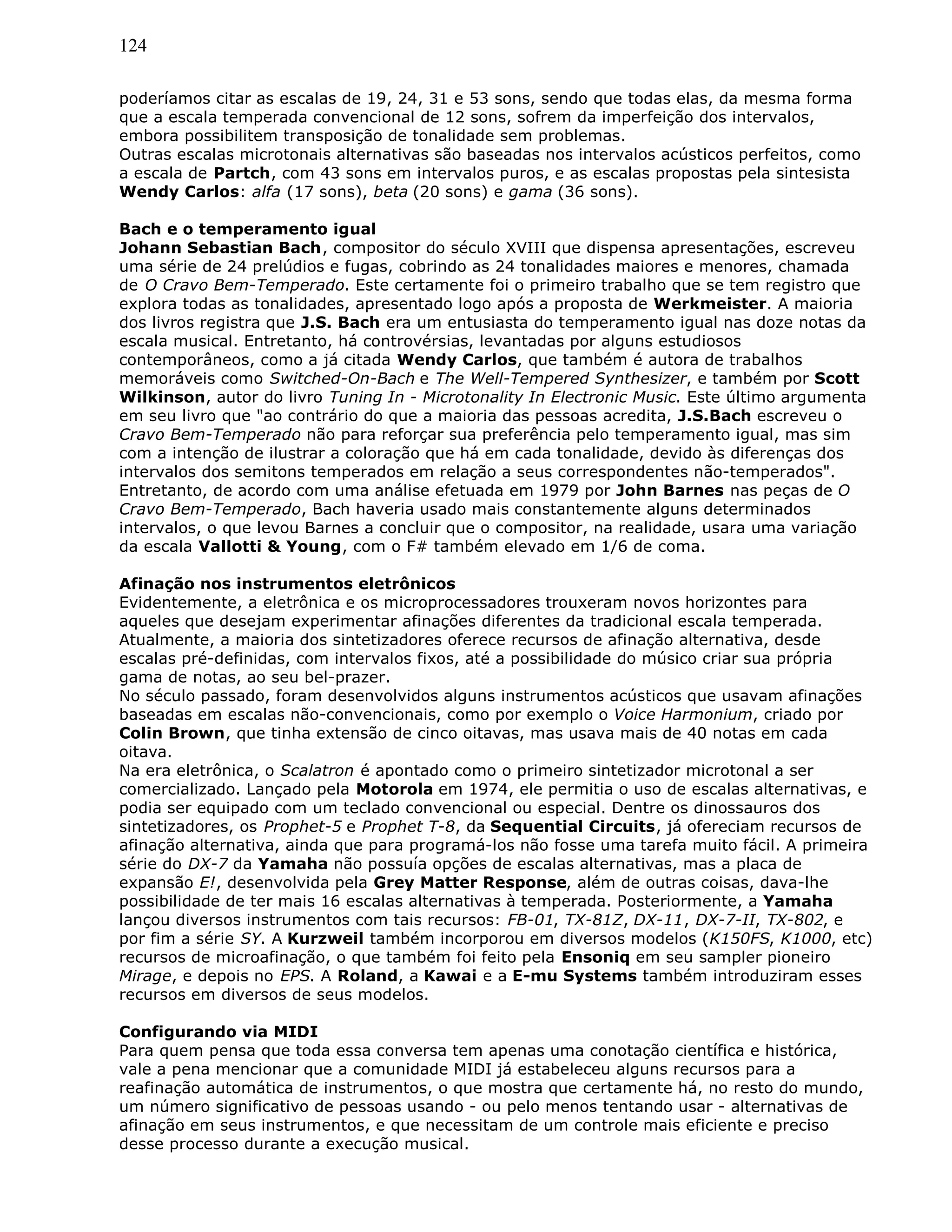 124
poderíamos citar as escalas de 19, 24, 31 e 53 sons, sendo que todas elas, da mesma forma
que a escala temperada convencional de 12 sons, sofrem da imperfeição dos intervalos,
embora possibilitem transposição de tonalidade sem problemas.
Outras escalas microtonais alternativas são baseadas nos intervalos acústicos perfeitos, como
a escala de Partch, com 43 sons em intervalos puros, e as escalas propostas pela sintesista
Wendy Carlos: alfa (17 sons), beta (20 sons) e gama (36 sons).
Bach e o temperamento igual
Johann Sebastian Bach, compositor do século XVIII que dispensa apresentações, escreveu
uma série de 24 prelúdios e fugas, cobrindo as 24 tonalidades maiores e menores, chamada
de O Cravo Bem-Temperado. Este certamente foi o primeiro trabalho que se tem registro que
explora todas as tonalidades, apresentado logo após a proposta de Werkmeister. A maioria
dos livros registra que J.S. Bach era um entusiasta do temperamento igual nas doze notas da
escala musical. Entretanto, há controvérsias, levantadas por alguns estudiosos
contemporâneos, como a já citada Wendy Carlos, que também é autora de trabalhos
memoráveis como Switched-On-Bach e The Well-Tempered Synthesizer, e também por Scott
Wilkinson, autor do livro Tuning In - Microtonality In Electronic Music. Este último argumenta
em seu livro que "ao contrário do que a maioria das pessoas acredita, J.S.Bach escreveu o
Cravo Bem-Temperado não para reforçar sua preferência pelo temperamento igual, mas sim
com a intenção de ilustrar a coloração que há em cada tonalidade, devido às diferenças dos
intervalos dos semitons temperados em relação a seus correspondentes não-temperados".
Entretanto, de acordo com uma análise efetuada em 1979 por John Barnes nas peças de O
Cravo Bem-Temperado, Bach haveria usado mais constantemente alguns determinados
intervalos, o que levou Barnes a concluir que o compositor, na realidade, usara uma variação
da escala Vallotti & Young, com o F# também elevado em 1/6 de coma.
Afinação nos instrumentos eletrônicos
Evidentemente, a eletrônica e os microprocessadores trouxeram novos horizontes para
aqueles que desejam experimentar afinações diferentes da tradicional escala temperada.
Atualmente, a maioria dos sintetizadores oferece recursos de afinação alternativa, desde
escalas pré-definidas, com intervalos fixos, até a possibilidade do músico criar sua própria
gama de notas, ao seu bel-prazer.
No século passado, foram desenvolvidos alguns instrumentos acústicos que usavam afinações
baseadas em escalas não-convencionais, como por exemplo o Voice Harmonium, criado por
Colin Brown, que tinha extensão de cinco oitavas, mas usava mais de 40 notas em cada
oitava.
Na era eletrônica, o Scalatron é apontado como o primeiro sintetizador microtonal a ser
comercializado. Lançado pela Motorola em 1974, ele permitia o uso de escalas alternativas, e
podia ser equipado com um teclado convencional ou especial. Dentre os dinossauros dos
sintetizadores, os Prophet-5 e Prophet T-8, da Sequential Circuits, já ofereciam recursos de
afinação alternativa, ainda que para programá-los não fosse uma tarefa muito fácil. A primeira
série do DX-7 da Yamaha não possuía opções de escalas alternativas, mas a placa de
expansão E!, desenvolvida pela Grey Matter Response, além de outras coisas, dava-lhe
possibilidade de ter mais 16 escalas alternativas à temperada. Posteriormente, a Yamaha
lançou diversos instrumentos com tais recursos: FB-01, TX-81Z, DX-11, DX-7-II, TX-802, e
por fim a série SY. A Kurzweil também incorporou em diversos modelos (K150FS, K1000, etc)
recursos de microafinação, o que também foi feito pela Ensoniq em seu sampler pioneiro
Mirage, e depois no EPS. A Roland, a Kawai e a E-mu Systems também introduziram esses
recursos em diversos de seus modelos.
Configurando via MIDI
Para quem pensa que toda essa conversa tem apenas uma conotação científica e histórica,
vale a pena mencionar que a comunidade MIDI já estabeleceu alguns recursos para a
reafinação automática de instrumentos, o que mostra que certamente há, no resto do mundo,
um número significativo de pessoas usando - ou pelo menos tentando usar - alternativas de
afinação em seus instrumentos, e que necessitam de um controle mais eficiente e preciso
desse processo durante a execução musical.
 