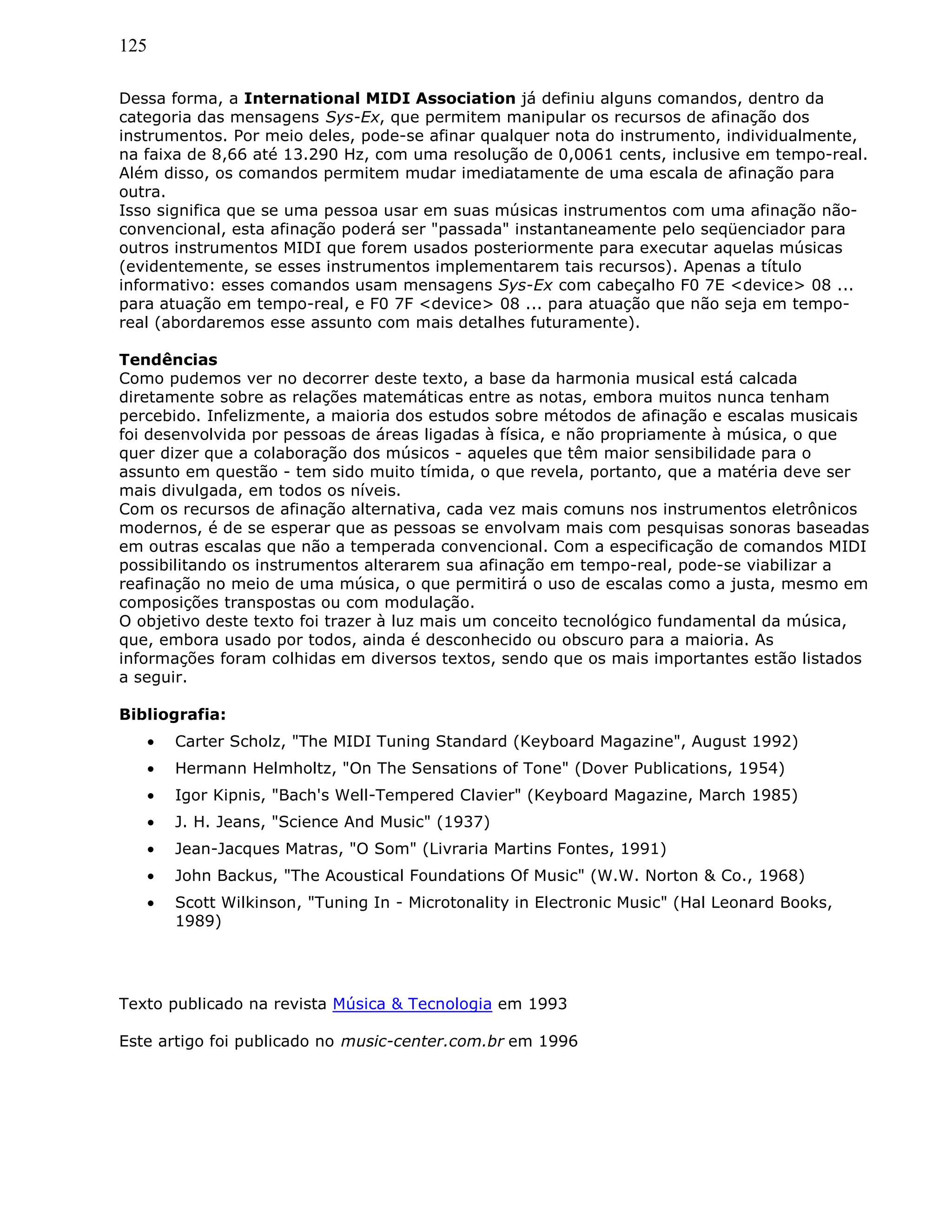 125
Dessa forma, a International MIDI Association já definiu alguns comandos, dentro da
categoria das mensagens Sys-Ex, que permitem manipular os recursos de afinação dos
instrumentos. Por meio deles, pode-se afinar qualquer nota do instrumento, individualmente,
na faixa de 8,66 até 13.290 Hz, com uma resolução de 0,0061 cents, inclusive em tempo-real.
Além disso, os comandos permitem mudar imediatamente de uma escala de afinação para
outra.
Isso significa que se uma pessoa usar em suas músicas instrumentos com uma afinação não-
convencional, esta afinação poderá ser "passada" instantaneamente pelo seqüenciador para
outros instrumentos MIDI que forem usados posteriormente para executar aquelas músicas
(evidentemente, se esses instrumentos implementarem tais recursos). Apenas a título
informativo: esses comandos usam mensagens Sys-Ex com cabeçalho F0 7E <device> 08 ...
para atuação em tempo-real, e F0 7F <device> 08 ... para atuação que não seja em tempo-
real (abordaremos esse assunto com mais detalhes futuramente).
Tendências
Como pudemos ver no decorrer deste texto, a base da harmonia musical está calcada
diretamente sobre as relações matemáticas entre as notas, embora muitos nunca tenham
percebido. Infelizmente, a maioria dos estudos sobre métodos de afinação e escalas musicais
foi desenvolvida por pessoas de áreas ligadas à física, e não propriamente à música, o que
quer dizer que a colaboração dos músicos - aqueles que têm maior sensibilidade para o
assunto em questão - tem sido muito tímida, o que revela, portanto, que a matéria deve ser
mais divulgada, em todos os níveis.
Com os recursos de afinação alternativa, cada vez mais comuns nos instrumentos eletrônicos
modernos, é de se esperar que as pessoas se envolvam mais com pesquisas sonoras baseadas
em outras escalas que não a temperada convencional. Com a especificação de comandos MIDI
possibilitando os instrumentos alterarem sua afinação em tempo-real, pode-se viabilizar a
reafinação no meio de uma música, o que permitirá o uso de escalas como a justa, mesmo em
composições transpostas ou com modulação.
O objetivo deste texto foi trazer à luz mais um conceito tecnológico fundamental da música,
que, embora usado por todos, ainda é desconhecido ou obscuro para a maioria. As
informações foram colhidas em diversos textos, sendo que os mais importantes estão listados
a seguir.
Bibliografia:
• Carter Scholz, "The MIDI Tuning Standard (Keyboard Magazine", August 1992)
• Hermann Helmholtz, "On The Sensations of Tone" (Dover Publications, 1954)
• Igor Kipnis, "Bach's Well-Tempered Clavier" (Keyboard Magazine, March 1985)
• J. H. Jeans, "Science And Music" (1937)
• Jean-Jacques Matras, "O Som" (Livraria Martins Fontes, 1991)
• John Backus, "The Acoustical Foundations Of Music" (W.W. Norton & Co., 1968)
• Scott Wilkinson, "Tuning In - Microtonality in Electronic Music" (Hal Leonard Books,
1989)
Texto publicado na revista Música & Tecnologia em 1993
Este artigo foi publicado no music-center.com.br em 1996
 