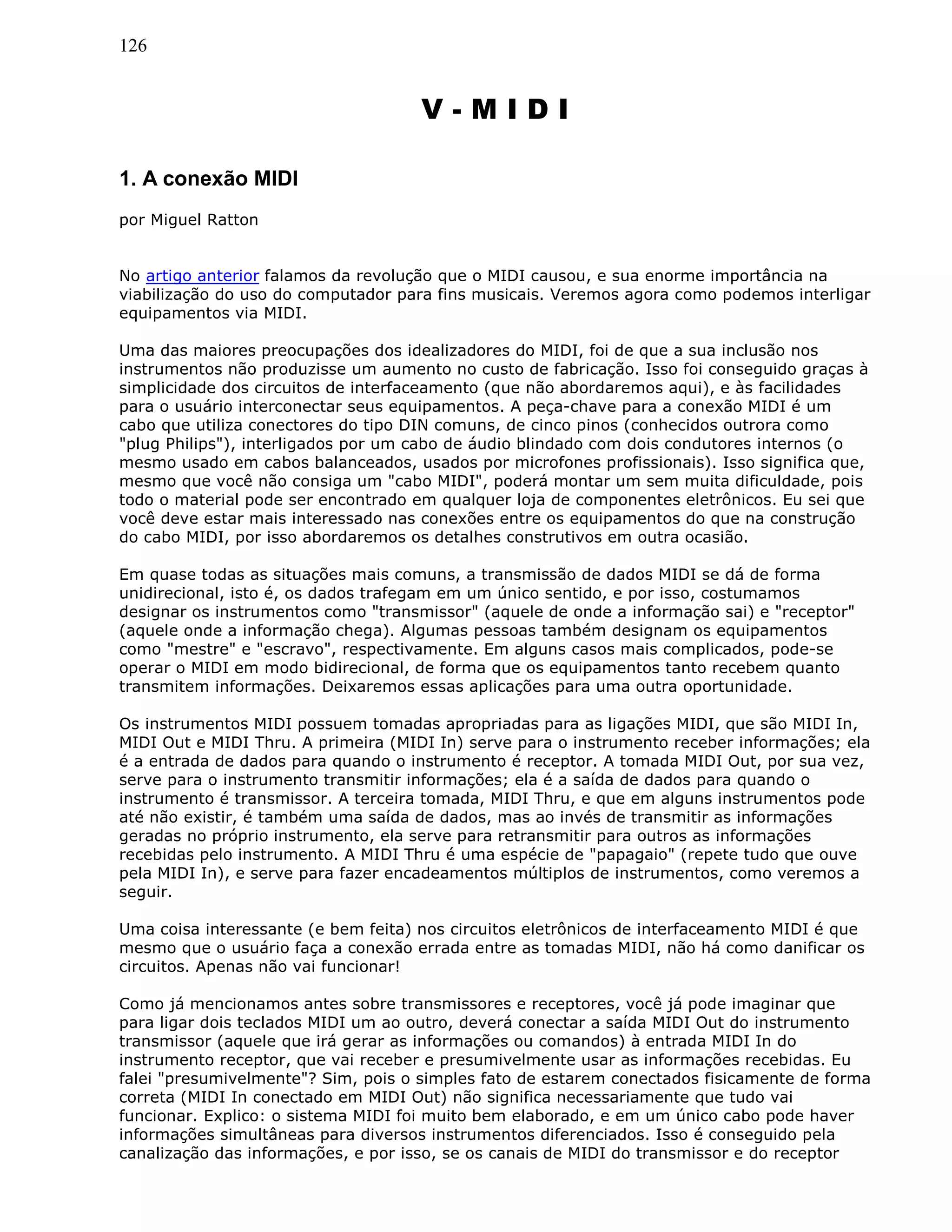126
V - M I D I
1. A conexão MIDI
por Miguel Ratton
No artigo anterior falamos da revolução que o MIDI causou, e sua enorme importância na
viabilização do uso do computador para fins musicais. Veremos agora como podemos interligar
equipamentos via MIDI.
Uma das maiores preocupações dos idealizadores do MIDI, foi de que a sua inclusão nos
instrumentos não produzisse um aumento no custo de fabricação. Isso foi conseguido graças à
simplicidade dos circuitos de interfaceamento (que não abordaremos aqui), e às facilidades
para o usuário interconectar seus equipamentos. A peça-chave para a conexão MIDI é um
cabo que utiliza conectores do tipo DIN comuns, de cinco pinos (conhecidos outrora como
"plug Philips"), interligados por um cabo de áudio blindado com dois condutores internos (o
mesmo usado em cabos balanceados, usados por microfones profissionais). Isso significa que,
mesmo que você não consiga um "cabo MIDI", poderá montar um sem muita dificuldade, pois
todo o material pode ser encontrado em qualquer loja de componentes eletrônicos. Eu sei que
você deve estar mais interessado nas conexões entre os equipamentos do que na construção
do cabo MIDI, por isso abordaremos os detalhes construtivos em outra ocasião.
Em quase todas as situações mais comuns, a transmissão de dados MIDI se dá de forma
unidirecional, isto é, os dados trafegam em um único sentido, e por isso, costumamos
designar os instrumentos como "transmissor" (aquele de onde a informação sai) e "receptor"
(aquele onde a informação chega). Algumas pessoas também designam os equipamentos
como "mestre" e "escravo", respectivamente. Em alguns casos mais complicados, pode-se
operar o MIDI em modo bidirecional, de forma que os equipamentos tanto recebem quanto
transmitem informações. Deixaremos essas aplicações para uma outra oportunidade.
Os instrumentos MIDI possuem tomadas apropriadas para as ligações MIDI, que são MIDI In,
MIDI Out e MIDI Thru. A primeira (MIDI In) serve para o instrumento receber informações; ela
é a entrada de dados para quando o instrumento é receptor. A tomada MIDI Out, por sua vez,
serve para o instrumento transmitir informações; ela é a saída de dados para quando o
instrumento é transmissor. A terceira tomada, MIDI Thru, e que em alguns instrumentos pode
até não existir, é também uma saída de dados, mas ao invés de transmitir as informações
geradas no próprio instrumento, ela serve para retransmitir para outros as informações
recebidas pelo instrumento. A MIDI Thru é uma espécie de "papagaio" (repete tudo que ouve
pela MIDI In), e serve para fazer encadeamentos múltiplos de instrumentos, como veremos a
seguir.
Uma coisa interessante (e bem feita) nos circuitos eletrônicos de interfaceamento MIDI é que
mesmo que o usuário faça a conexão errada entre as tomadas MIDI, não há como danificar os
circuitos. Apenas não vai funcionar!
Como já mencionamos antes sobre transmissores e receptores, você já pode imaginar que
para ligar dois teclados MIDI um ao outro, deverá conectar a saída MIDI Out do instrumento
transmissor (aquele que irá gerar as informações ou comandos) à entrada MIDI In do
instrumento receptor, que vai receber e presumivelmente usar as informações recebidas. Eu
falei "presumivelmente"? Sim, pois o simples fato de estarem conectados fisicamente de forma
correta (MIDI In conectado em MIDI Out) não significa necessariamente que tudo vai
funcionar. Explico: o sistema MIDI foi muito bem elaborado, e em um único cabo pode haver
informações simultâneas para diversos instrumentos diferenciados. Isso é conseguido pela
canalização das informações, e por isso, se os canais de MIDI do transmissor e do receptor
 