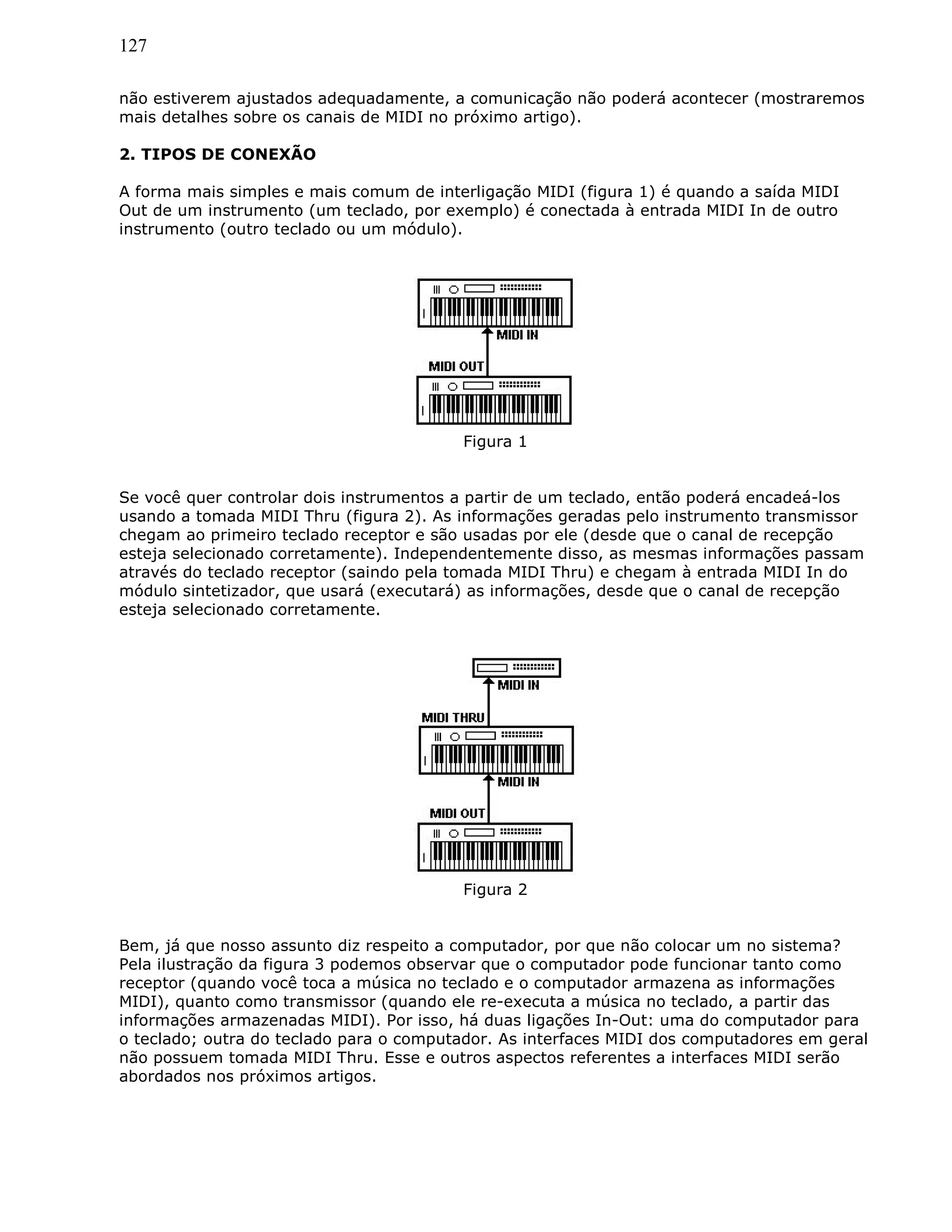 127
não estiverem ajustados adequadamente, a comunicação não poderá acontecer (mostraremos
mais detalhes sobre os canais de MIDI no próximo artigo).
2. TIPOS DE CONEXÃO
A forma mais simples e mais comum de interligação MIDI (figura 1) é quando a saída MIDI
Out de um instrumento (um teclado, por exemplo) é conectada à entrada MIDI In de outro
instrumento (outro teclado ou um módulo).
Figura 1
Se você quer controlar dois instrumentos a partir de um teclado, então poderá encadeá-los
usando a tomada MIDI Thru (figura 2). As informações geradas pelo instrumento transmissor
chegam ao primeiro teclado receptor e são usadas por ele (desde que o canal de recepção
esteja selecionado corretamente). Independentemente disso, as mesmas informações passam
através do teclado receptor (saindo pela tomada MIDI Thru) e chegam à entrada MIDI In do
módulo sintetizador, que usará (executará) as informações, desde que o canal de recepção
esteja selecionado corretamente.
Figura 2
Bem, já que nosso assunto diz respeito a computador, por que não colocar um no sistema?
Pela ilustração da figura 3 podemos observar que o computador pode funcionar tanto como
receptor (quando você toca a música no teclado e o computador armazena as informações
MIDI), quanto como transmissor (quando ele re-executa a música no teclado, a partir das
informações armazenadas MIDI). Por isso, há duas ligações In-Out: uma do computador para
o teclado; outra do teclado para o computador. As interfaces MIDI dos computadores em geral
não possuem tomada MIDI Thru. Esse e outros aspectos referentes a interfaces MIDI serão
abordados nos próximos artigos.
 