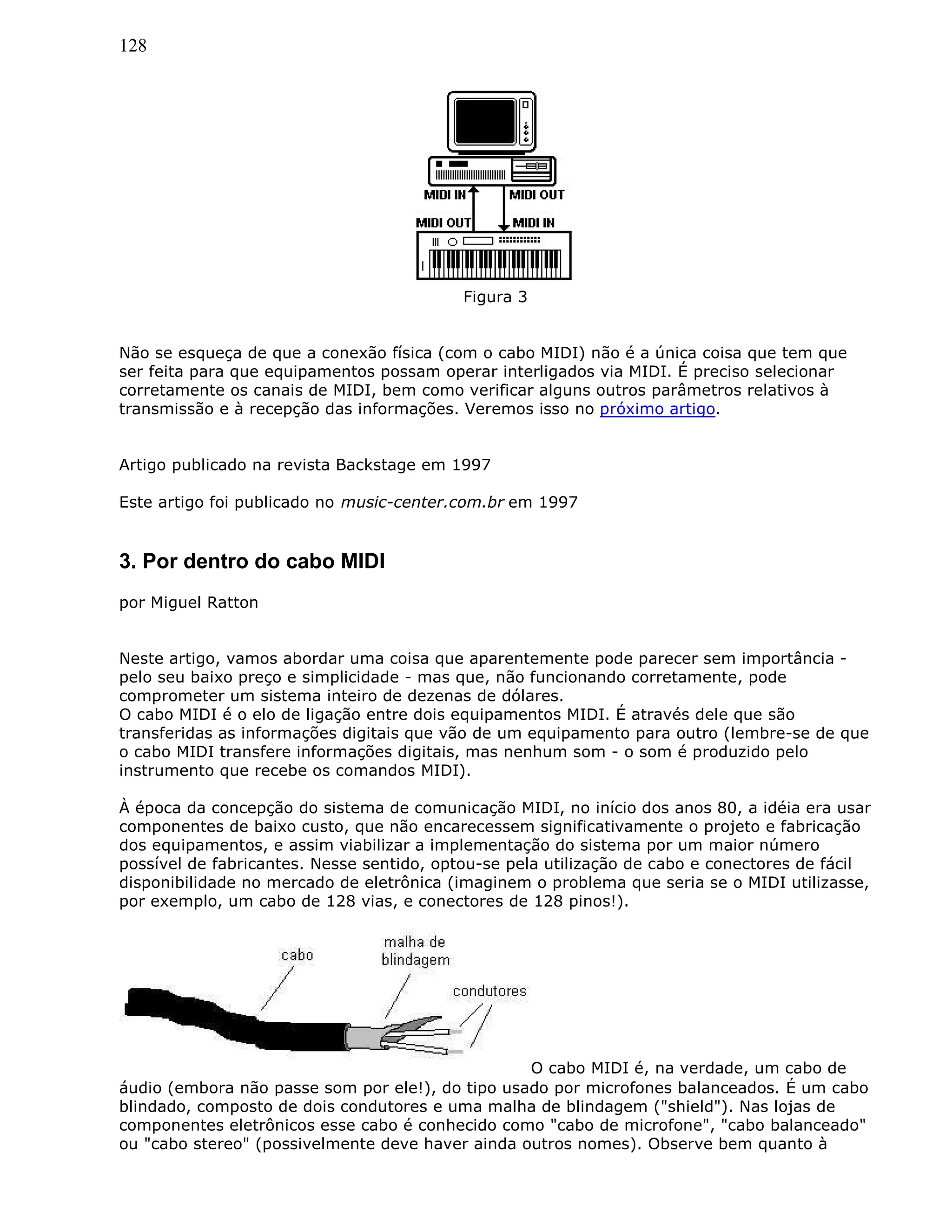 128
Figura 3
Não se esqueça de que a conexão física (com o cabo MIDI) não é a única coisa que tem que
ser feita para que equipamentos possam operar interligados via MIDI. É preciso selecionar
corretamente os canais de MIDI, bem como verificar alguns outros parâmetros relativos à
transmissão e à recepção das informações. Veremos isso no próximo artigo.
Artigo publicado na revista Backstage em 1997
Este artigo foi publicado no music-center.com.br em 1997
3. Por dentro do cabo MIDI
por Miguel Ratton
Neste artigo, vamos abordar uma coisa que aparentemente pode parecer sem importância -
pelo seu baixo preço e simplicidade - mas que, não funcionando corretamente, pode
comprometer um sistema inteiro de dezenas de dólares.
O cabo MIDI é o elo de ligação entre dois equipamentos MIDI. É através dele que são
transferidas as informações digitais que vão de um equipamento para outro (lembre-se de que
o cabo MIDI transfere informações digitais, mas nenhum som - o som é produzido pelo
instrumento que recebe os comandos MIDI).
À época da concepção do sistema de comunicação MIDI, no início dos anos 80, a idéia era usar
componentes de baixo custo, que não encarecessem significativamente o projeto e fabricação
dos equipamentos, e assim viabilizar a implementação do sistema por um maior número
possível de fabricantes. Nesse sentido, optou-se pela utilização de cabo e conectores de fácil
disponibilidade no mercado de eletrônica (imaginem o problema que seria se o MIDI utilizasse,
por exemplo, um cabo de 128 vias, e conectores de 128 pinos!).
O cabo MIDI é, na verdade, um cabo de
áudio (embora não passe som por ele!), do tipo usado por microfones balanceados. É um cabo
blindado, composto de dois condutores e uma malha de blindagem ("shield"). Nas lojas de
componentes eletrônicos esse cabo é conhecido como "cabo de microfone", "cabo balanceado"
ou "cabo stereo" (possivelmente deve haver ainda outros nomes). Observe bem quanto à
 