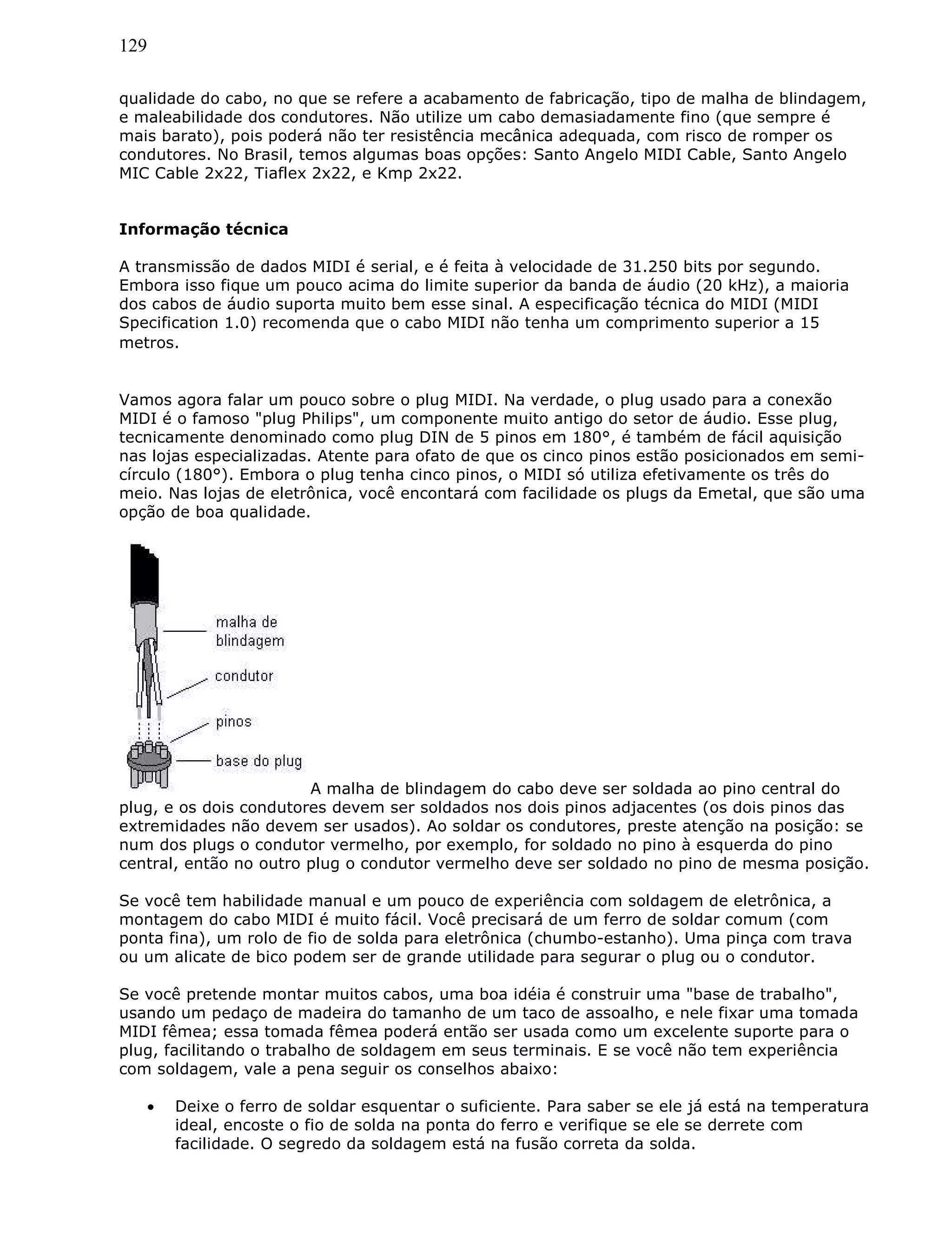 129
qualidade do cabo, no que se refere a acabamento de fabricação, tipo de malha de blindagem,
e maleabilidade dos condutores. Não utilize um cabo demasiadamente fino (que sempre é
mais barato), pois poderá não ter resistência mecânica adequada, com risco de romper os
condutores. No Brasil, temos algumas boas opções: Santo Angelo MIDI Cable, Santo Angelo
MIC Cable 2x22, Tiaflex 2x22, e Kmp 2x22.
Informação técnica
A transmissão de dados MIDI é serial, e é feita à velocidade de 31.250 bits por segundo.
Embora isso fique um pouco acima do limite superior da banda de áudio (20 kHz), a maioria
dos cabos de áudio suporta muito bem esse sinal. A especificação técnica do MIDI (MIDI
Specification 1.0) recomenda que o cabo MIDI não tenha um comprimento superior a 15
metros.
Vamos agora falar um pouco sobre o plug MIDI. Na verdade, o plug usado para a conexão
MIDI é o famoso "plug Philips", um componente muito antigo do setor de áudio. Esse plug,
tecnicamente denominado como plug DIN de 5 pinos em 180°, é também de fácil aquisição
nas lojas especializadas. Atente para ofato de que os cinco pinos estão posicionados em semi-
círculo (180°). Embora o plug tenha cinco pinos, o MIDI só utiliza efetivamente os três do
meio. Nas lojas de eletrônica, você encontará com facilidade os plugs da Emetal, que são uma
opção de boa qualidade.
A malha de blindagem do cabo deve ser soldada ao pino central do
plug, e os dois condutores devem ser soldados nos dois pinos adjacentes (os dois pinos das
extremidades não devem ser usados). Ao soldar os condutores, preste atenção na posição: se
num dos plugs o condutor vermelho, por exemplo, for soldado no pino à esquerda do pino
central, então no outro plug o condutor vermelho deve ser soldado no pino de mesma posição.
Se você tem habilidade manual e um pouco de experiência com soldagem de eletrônica, a
montagem do cabo MIDI é muito fácil. Você precisará de um ferro de soldar comum (com
ponta fina), um rolo de fio de solda para eletrônica (chumbo-estanho). Uma pinça com trava
ou um alicate de bico podem ser de grande utilidade para segurar o plug ou o condutor.
Se você pretende montar muitos cabos, uma boa idéia é construir uma "base de trabalho",
usando um pedaço de madeira do tamanho de um taco de assoalho, e nele fixar uma tomada
MIDI fêmea; essa tomada fêmea poderá então ser usada como um excelente suporte para o
plug, facilitando o trabalho de soldagem em seus terminais. E se você não tem experiência
com soldagem, vale a pena seguir os conselhos abaixo:
• Deixe o ferro de soldar esquentar o suficiente. Para saber se ele já está na temperatura
ideal, encoste o fio de solda na ponta do ferro e verifique se ele se derrete com
facilidade. O segredo da soldagem está na fusão correta da solda.
 